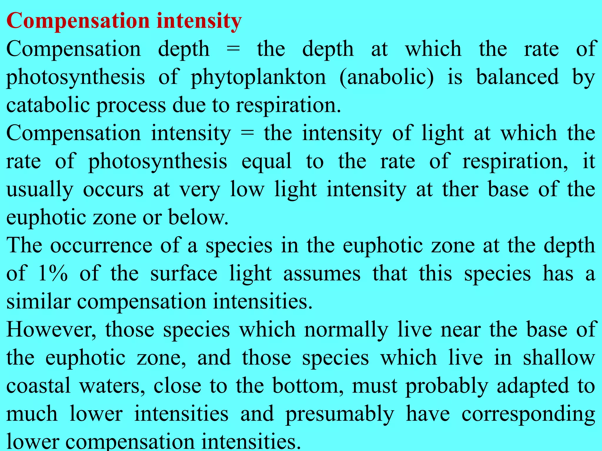 Compensation intensity
Compensation depth = the depth at which the rate of
photosynthesis of phytoplankton (anabolic) is balanced by
catabolic process due to respiration.
Compensation intensity = the intensity of light at which the
rate of photosynthesis equal to the rate of respiration, it
usually occurs at very low light intensity at ther base of the
euphotic zone or below.
The occurrence of a species in the euphotic zone at the depth
of 1% of the surface light assumes that this species has a
similar compensation intensities.
However, those species which normally live near the base of
the euphotic zone, and those species which live in shallow
coastal waters, close to the bottom, must probably adapted to
much lower intensities and presumably have corresponding
lower compensation intensities.
 