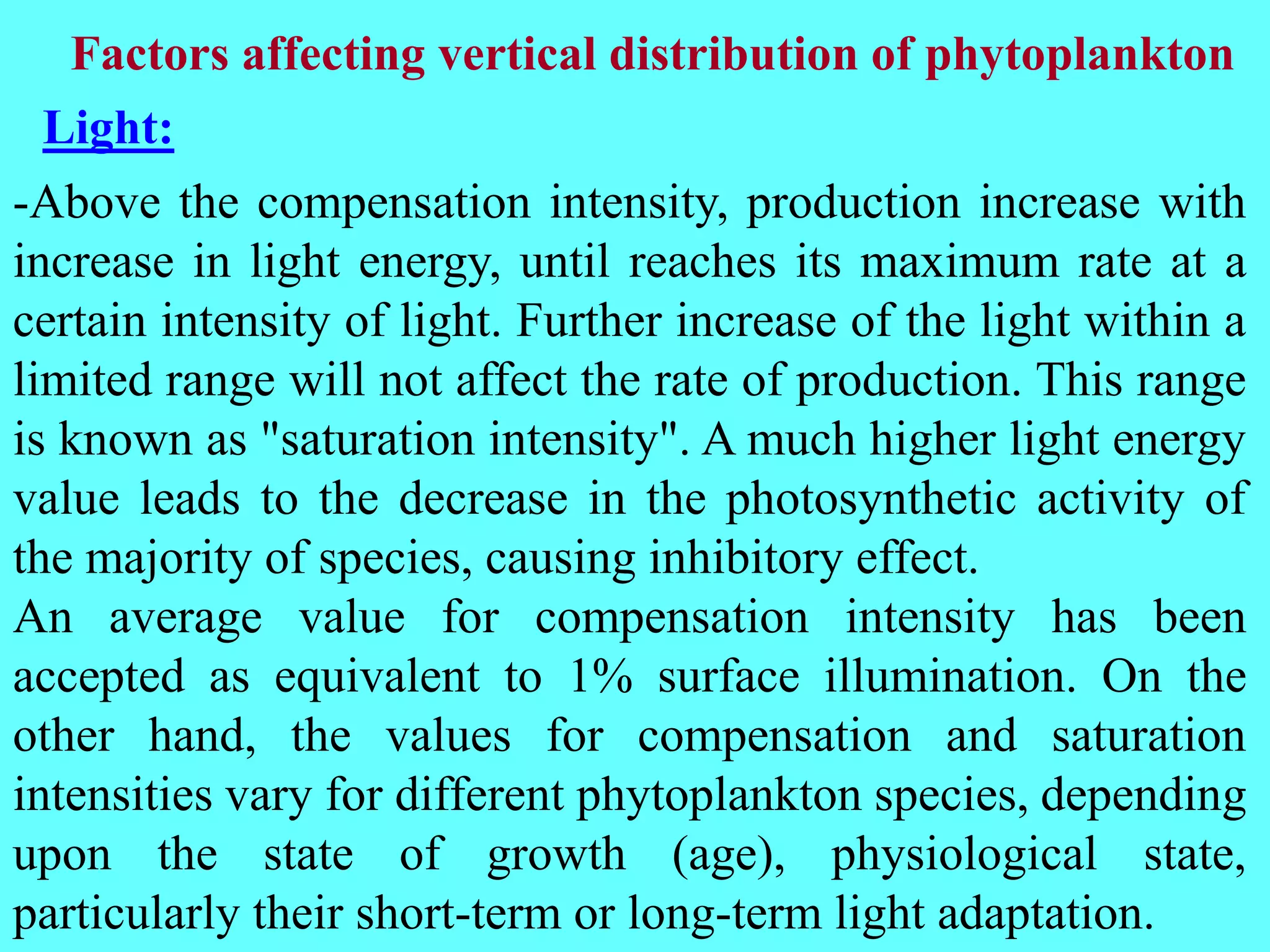 -Above the compensation intensity, production increase with
increase in light energy, until reaches its maximum rate at a
certain intensity of light. Further increase of the light within a
limited range will not affect the rate of production. This range
is known as "saturation intensity". A much higher light energy
value leads to the decrease in the photosynthetic activity of
the majority of species, causing inhibitory effect.
An average value for compensation intensity has been
accepted as equivalent to 1% surface illumination. On the
other hand, the values for compensation and saturation
intensities vary for different phytoplankton species, depending
upon the state of growth (age), physiological state,
particularly their short-term or long-term light adaptation.
Factors affecting vertical distribution of phytoplankton
Light:
 