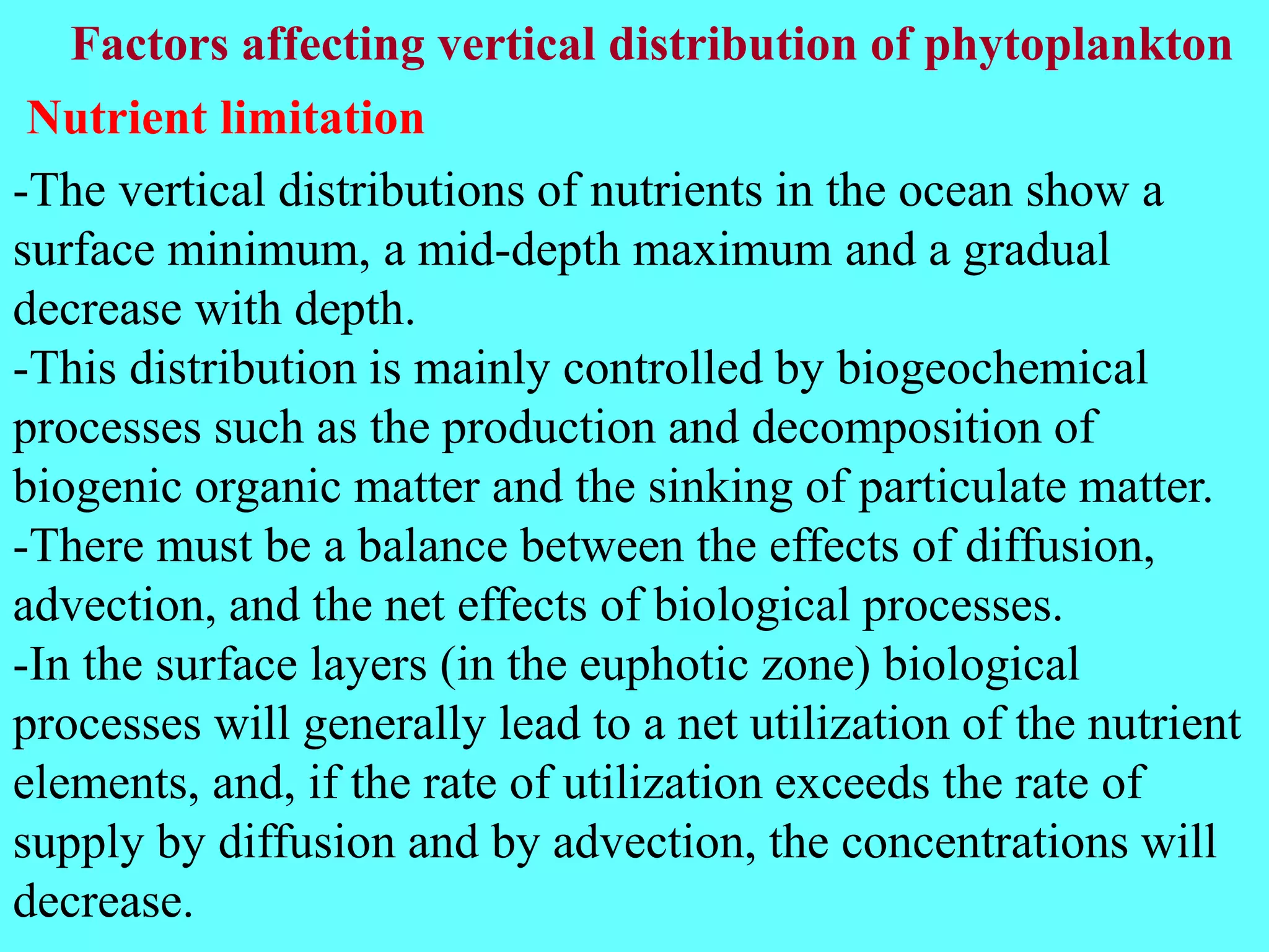 -The vertical distributions of nutrients in the ocean show a
surface minimum, a mid-depth maximum and a gradual
decrease with depth.
-This distribution is mainly controlled by biogeochemical
processes such as the production and decomposition of
biogenic organic matter and the sinking of particulate matter.
-There must be a balance between the effects of diffusion,
advection, and the net effects of biological processes.
-In the surface layers (in the euphotic zone) biological
processes will generally lead to a net utilization of the nutrient
elements, and, if the rate of utilization exceeds the rate of
supply by diffusion and by advection, the concentrations will
decrease.
Nutrient limitation
Factors affecting vertical distribution of phytoplankton
 