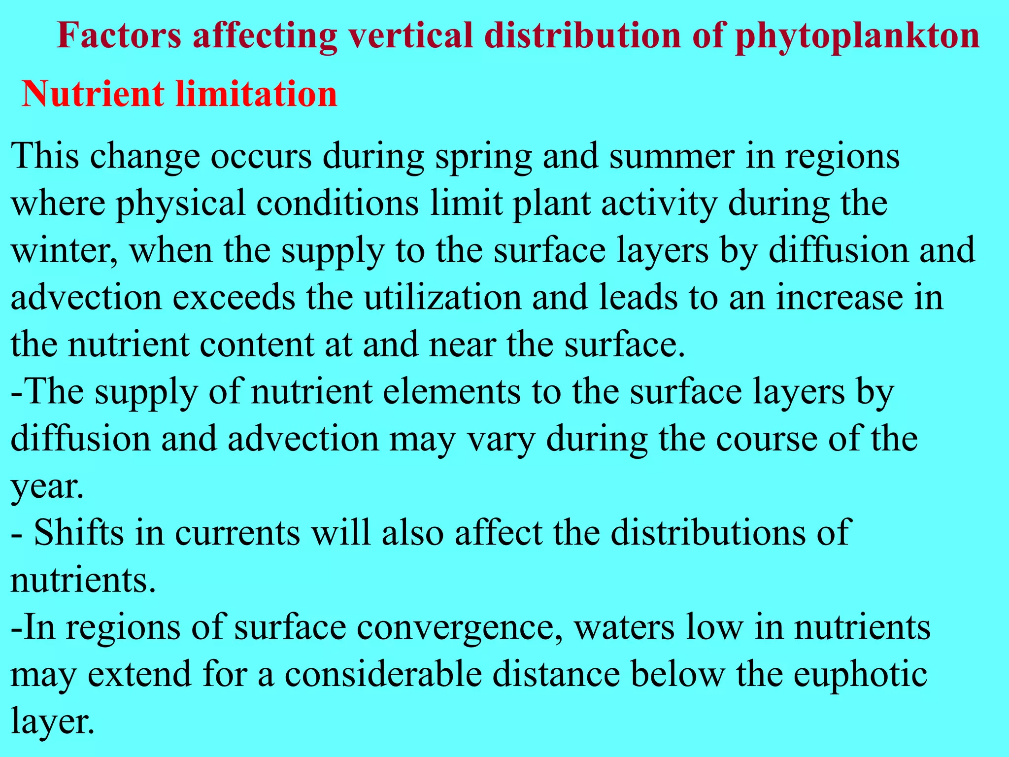 This change occurs during spring and summer in regions
where physical conditions limit plant activity during the
winter, when the supply to the surface layers by diffusion and
advection exceeds the utilization and leads to an increase in
the nutrient content at and near the surface.
-The supply of nutrient elements to the surface layers by
diffusion and advection may vary during the course of the
year.
- Shifts in currents will also affect the distributions of
nutrients.
-In regions of surface convergence, waters low in nutrients
may extend for a considerable distance below the euphotic
layer.
Factors affecting vertical distribution of phytoplankton
Nutrient limitation
 