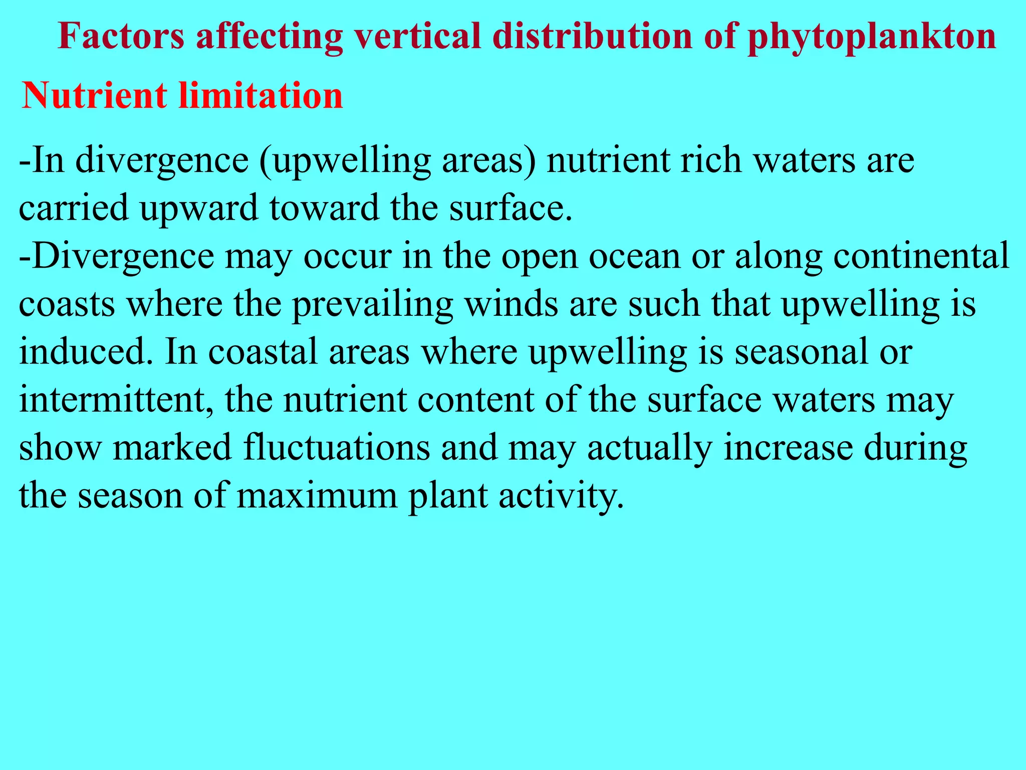 -In divergence (upwelling areas) nutrient rich waters are
carried upward toward the surface.
-Divergence may occur in the open ocean or along continental
coasts where the prevailing winds are such that upwelling is
induced. In coastal areas where upwelling is seasonal or
intermittent, the nutrient content of the surface waters may
show marked fluctuations and may actually increase during
the season of maximum plant activity.
Factors affecting vertical distribution of phytoplankton
Nutrient limitation
 