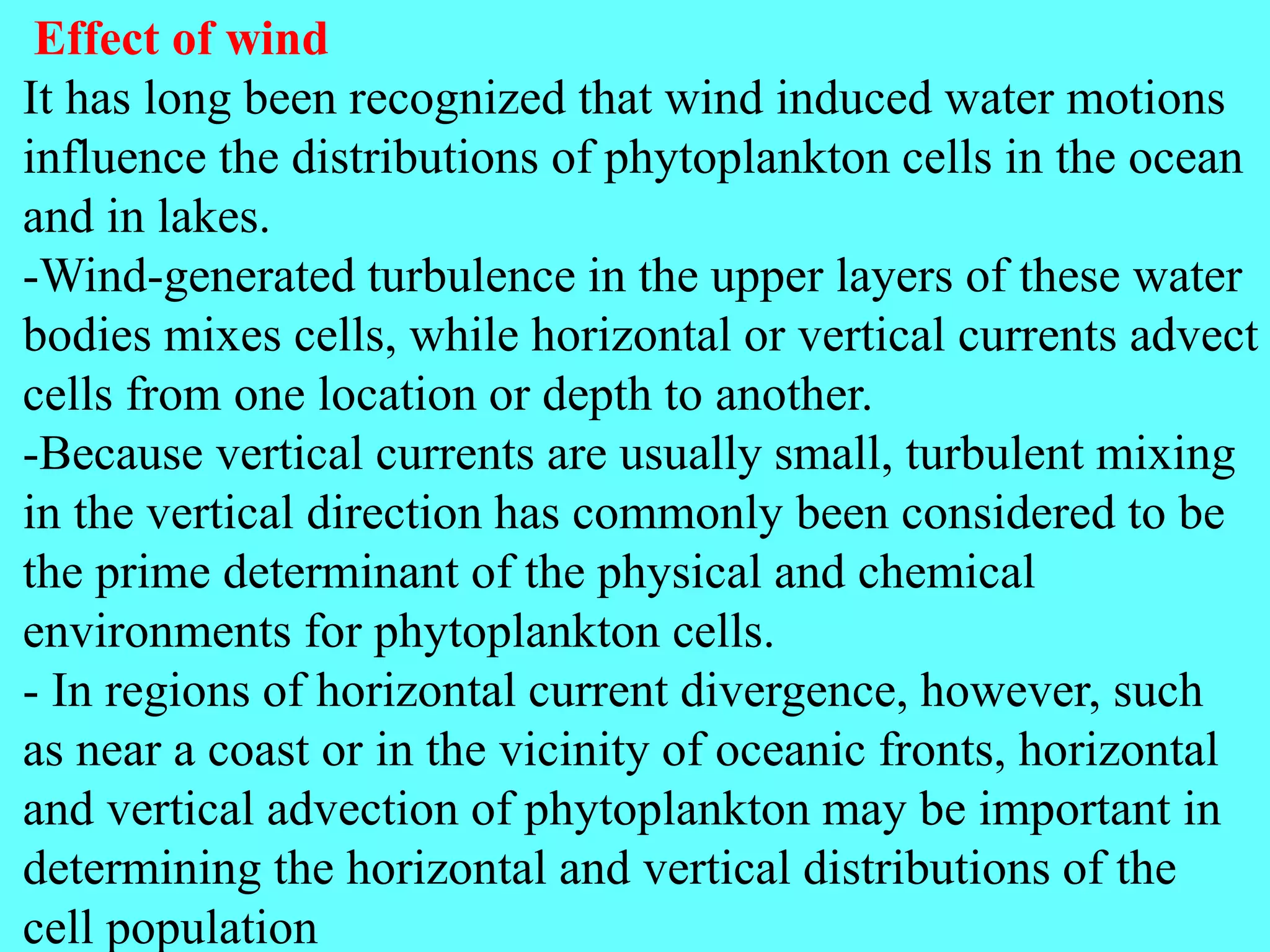 Effect of wind
It has long been recognized that wind induced water motions
influence the distributions of phytoplankton cells in the ocean
and in lakes.
-Wind-generated turbulence in the upper layers of these water
bodies mixes cells, while horizontal or vertical currents advect
cells from one location or depth to another.
-Because vertical currents are usually small, turbulent mixing
in the vertical direction has commonly been considered to be
the prime determinant of the physical and chemical
environments for phytoplankton cells.
- In regions of horizontal current divergence, however, such
as near a coast or in the vicinity of oceanic fronts, horizontal
and vertical advection of phytoplankton may be important in
determining the horizontal and vertical distributions of the
cell population
 