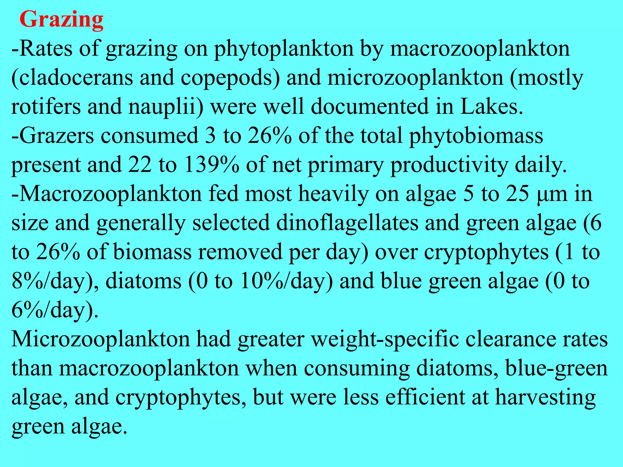 Grazing
-Rates of grazing on phytoplankton by macrozooplankton
(cladocerans and copepods) and microzooplankton (mostly
rotifers and nauplii) were well documented in Lakes.
-Grazers consumed 3 to 26% of the total phytobiomass
present and 22 to 139% of net primary productivity daily.
-Macrozooplankton fed most heavily on algae 5 to 25 μm in
size and generally selected dinoflagellates and green algae (6
to 26% of biomass removed per day) over cryptophytes (1 to
8%/day), diatoms (0 to 10%/day) and blue green algae (0 to
6%/day).
Microzooplankton had greater weight-specific clearance rates
than macrozooplankton when consuming diatoms, blue-green
algae, and cryptophytes, but were less efficient at harvesting
green algae.
 