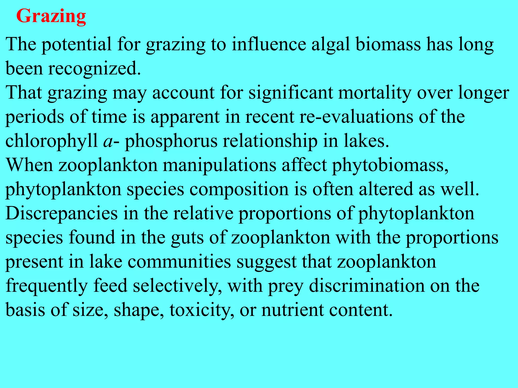 The potential for grazing to influence algal biomass has long
been recognized.
That grazing may account for significant mortality over longer
periods of time is apparent in recent re-evaluations of the
chlorophyll a- phosphorus relationship in lakes.
When zooplankton manipulations affect phytobiomass,
phytoplankton species composition is often altered as well.
Discrepancies in the relative proportions of phytoplankton
species found in the guts of zooplankton with the proportions
present in lake communities suggest that zooplankton
frequently feed selectively, with prey discrimination on the
basis of size, shape, toxicity, or nutrient content.
Grazing
 