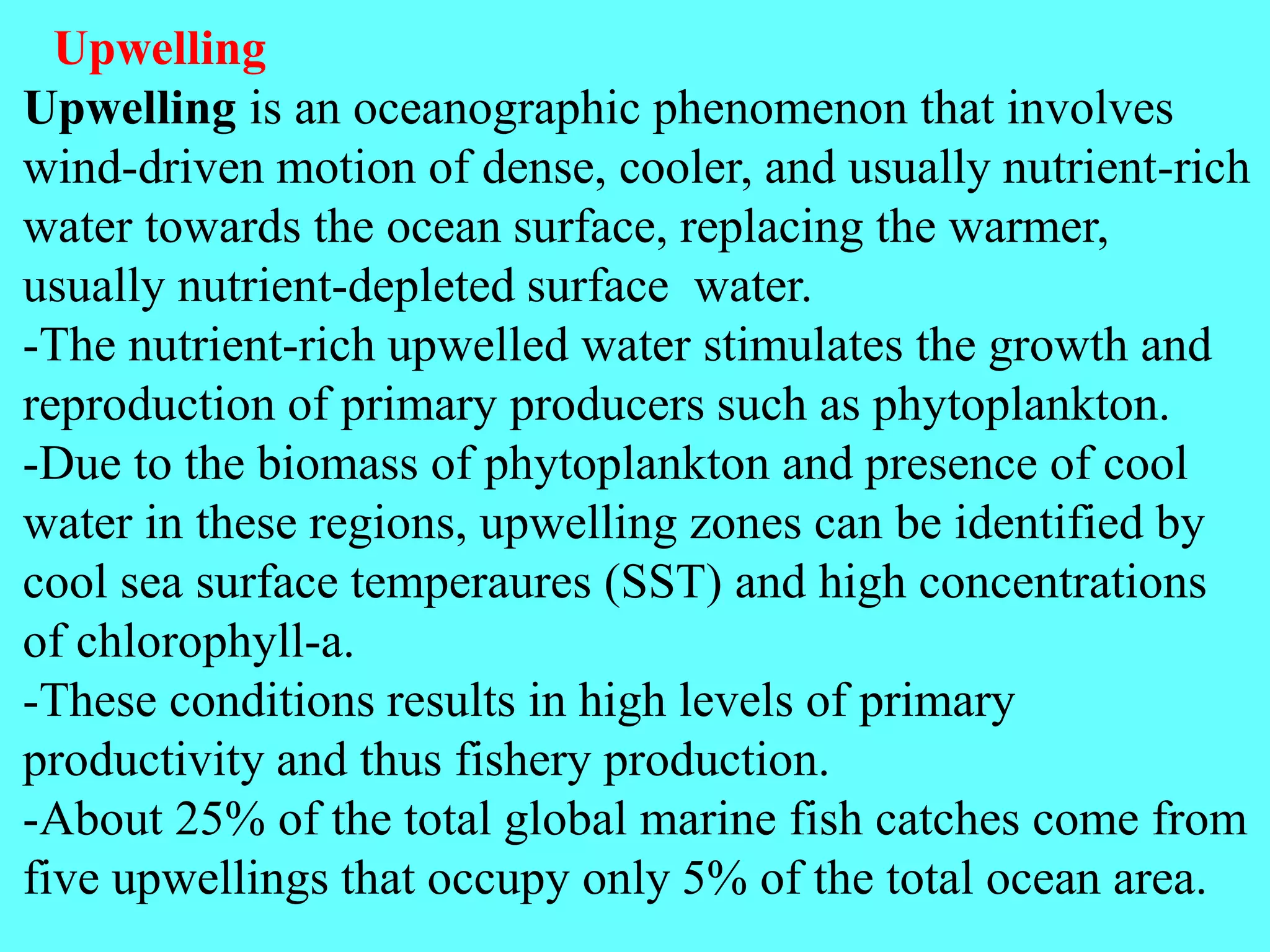 Upwelling
Upwelling is an oceanographic phenomenon that involves
wind-driven motion of dense, cooler, and usually nutrient-rich
water towards the ocean surface, replacing the warmer,
usually nutrient-depleted surface water.
-The nutrient-rich upwelled water stimulates the growth and
reproduction of primary producers such as phytoplankton.
-Due to the biomass of phytoplankton and presence of cool
water in these regions, upwelling zones can be identified by
cool sea surface temperaures (SST) and high concentrations
of chlorophyll-a.
-These conditions results in high levels of primary
productivity and thus fishery production.
-About 25% of the total global marine fish catches come from
five upwellings that occupy only 5% of the total ocean area.
 