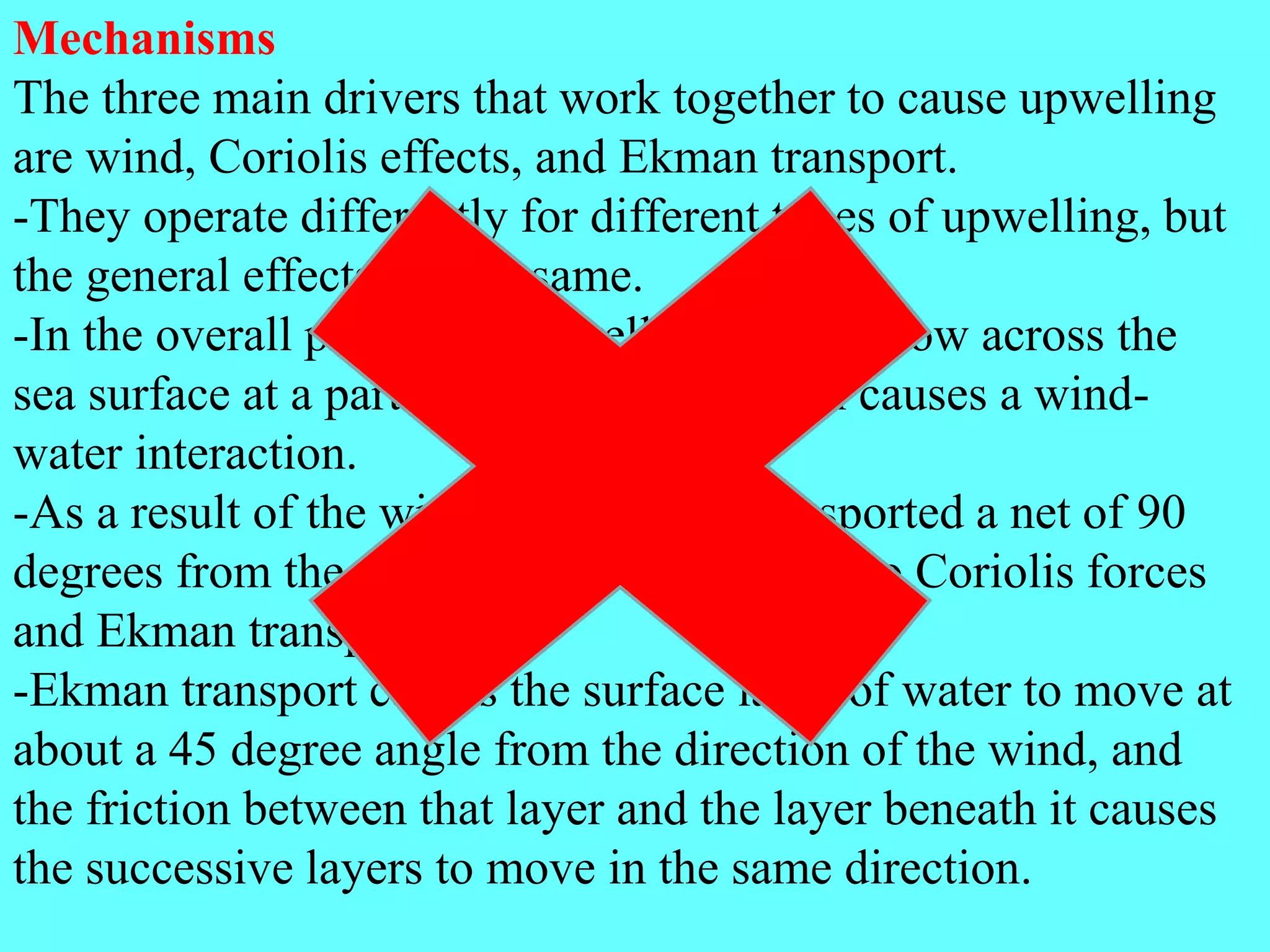Mechanisms
The three main drivers that work together to cause upwelling
are wind, Coriolis effects, and Ekman transport.
-They operate differently for different types of upwelling, but
the general effects are the same.
-In the overall process of upwelling, winds blow across the
sea surface at a particular direction, which causes a wind-
water interaction.
-As a result of the wind, the water is transported a net of 90
degrees from the direction of the wind due to Coriolis forces
and Ekman transport.
-Ekman transport causes the surface layer of water to move at
about a 45 degree angle from the direction of the wind, and
the friction between that layer and the layer beneath it causes
the successive layers to move in the same direction.
 