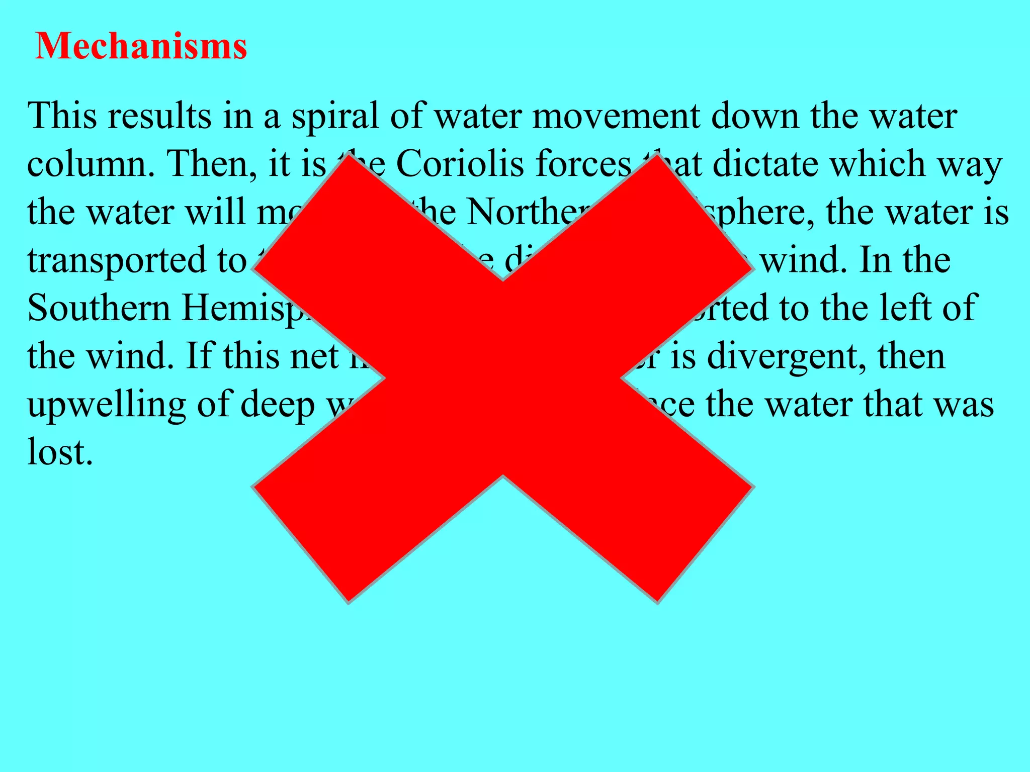 This results in a spiral of water movement down the water
column. Then, it is the Coriolis forces that dictate which way
the water will move; in the Northern hemisphere, the water is
transported to the right of the direction of the wind. In the
Southern Hemisphere, the water is transported to the left of
the wind. If this net movement of water is divergent, then
upwelling of deep water occurs to replace the water that was
lost.
Mechanisms
 