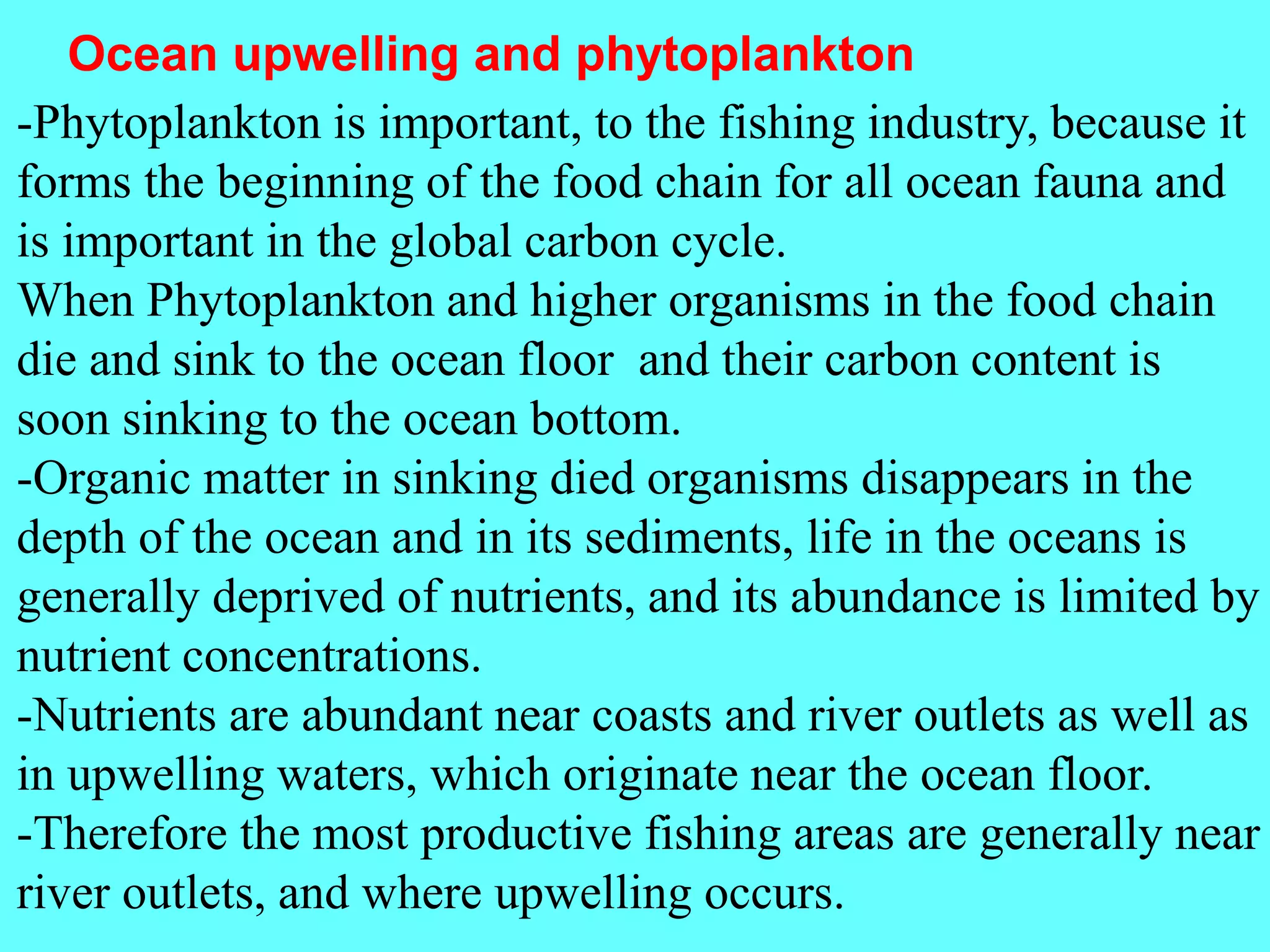 -Phytoplankton is important, to the fishing industry, because it
forms the beginning of the food chain for all ocean fauna and
is important in the global carbon cycle.
When Phytoplankton and higher organisms in the food chain
die and sink to the ocean floor and their carbon content is
soon sinking to the ocean bottom.
-Organic matter in sinking died organisms disappears in the
depth of the ocean and in its sediments, life in the oceans is
generally deprived of nutrients, and its abundance is limited by
nutrient concentrations.
-Nutrients are abundant near coasts and river outlets as well as
in upwelling waters, which originate near the ocean floor.
-Therefore the most productive fishing areas are generally near
river outlets, and where upwelling occurs.
Ocean upwelling and phytoplankton
 