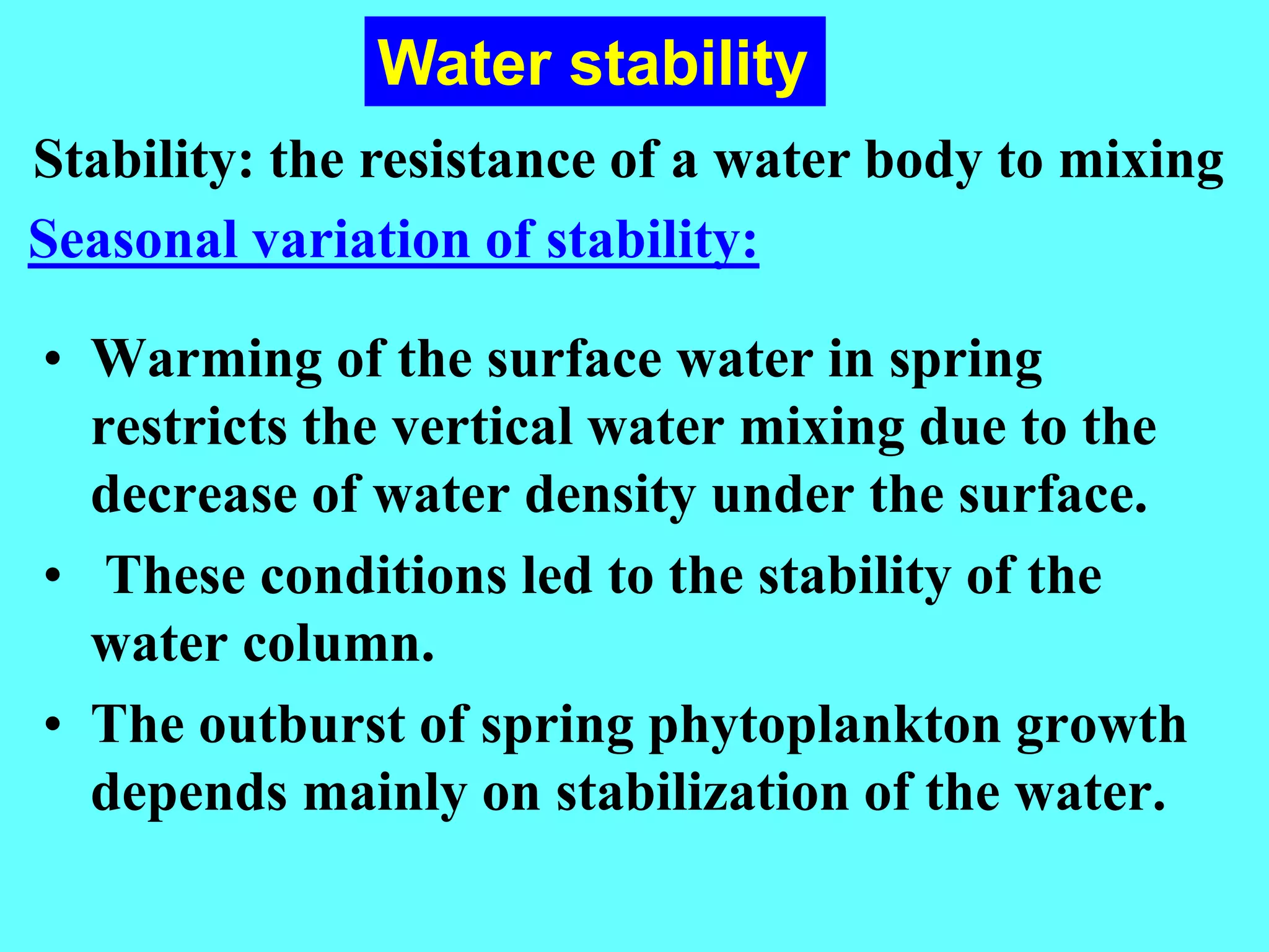 • Warming of the surface water in spring
restricts the vertical water mixing due to the
decrease of water density under the surface.
• These conditions led to the stability of the
water column.
• The outburst of spring phytoplankton growth
depends mainly on stabilization of the water.
Water stability
Seasonal variation of stability:
Stability: the resistance of a water body to mixing
 