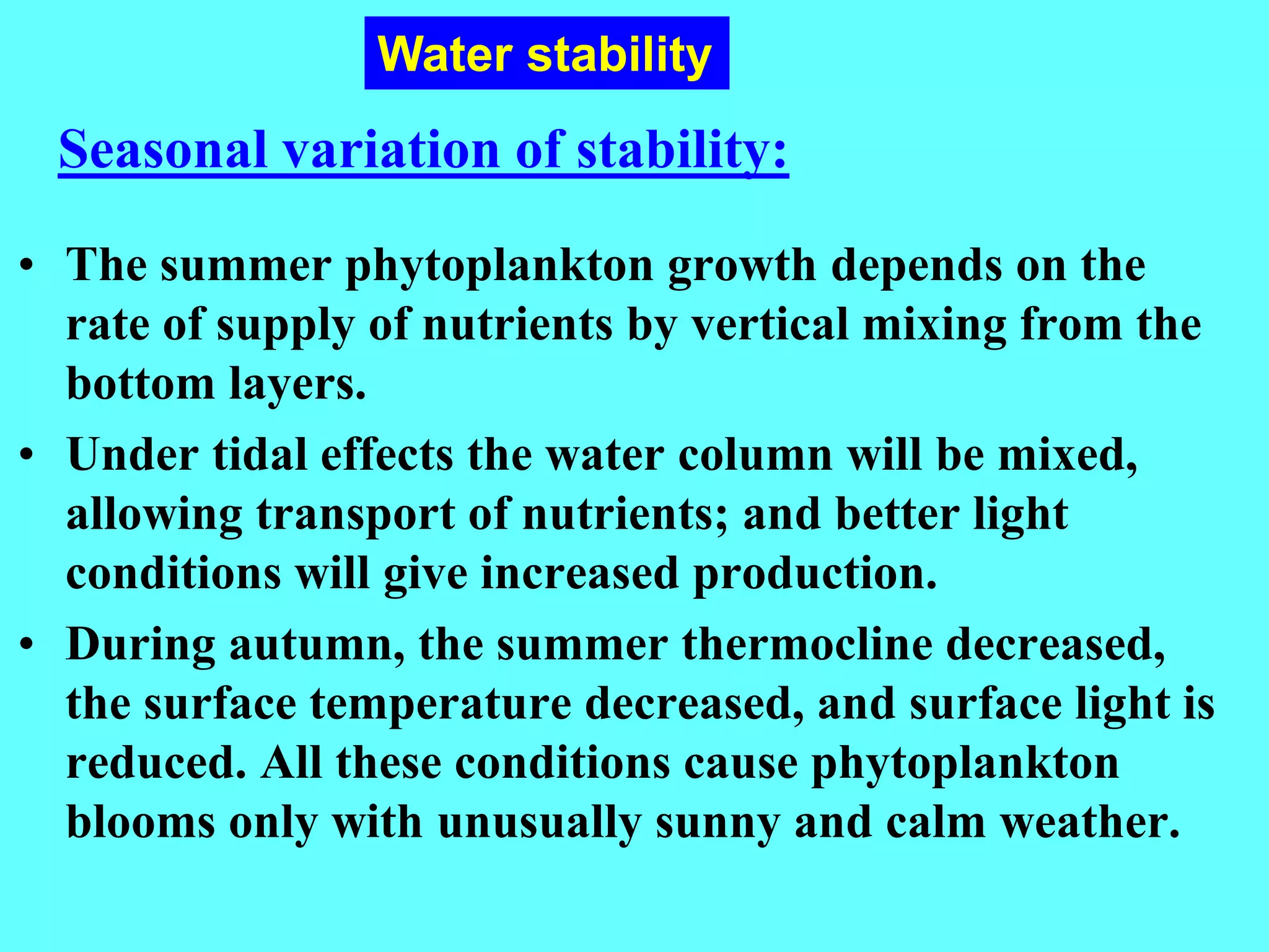• The summer phytoplankton growth depends on the
rate of supply of nutrients by vertical mixing from the
bottom layers.
• Under tidal effects the water column will be mixed,
allowing transport of nutrients; and better light
conditions will give increased production.
• During autumn, the summer thermocline decreased,
the surface temperature decreased, and surface light is
reduced. All these conditions cause phytoplankton
blooms only with unusually sunny and calm weather.
Seasonal variation of stability:
Water stability
 