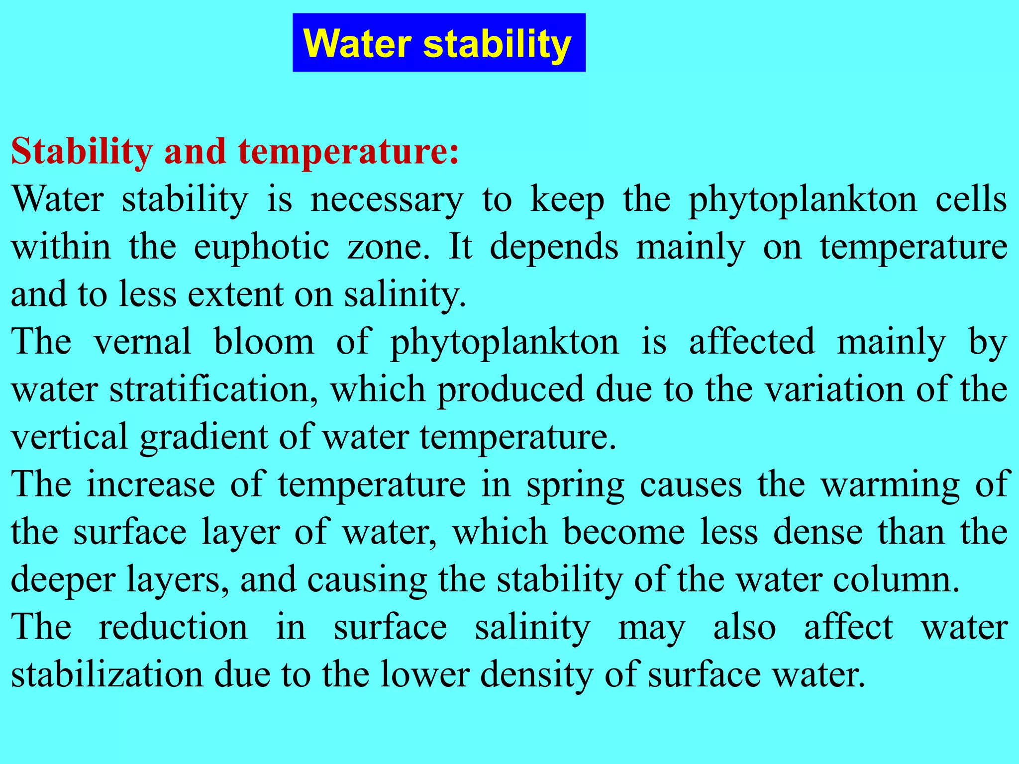 Stability and temperature:
Water stability is necessary to keep the phytoplankton cells
within the euphotic zone. It depends mainly on temperature
and to less extent on salinity.
The vernal bloom of phytoplankton is affected mainly by
water stratification, which produced due to the variation of the
vertical gradient of water temperature.
The increase of temperature in spring causes the warming of
the surface layer of water, which become less dense than the
deeper layers, and causing the stability of the water column.
The reduction in surface salinity may also affect water
stabilization due to the lower density of surface water.
Water stability
 