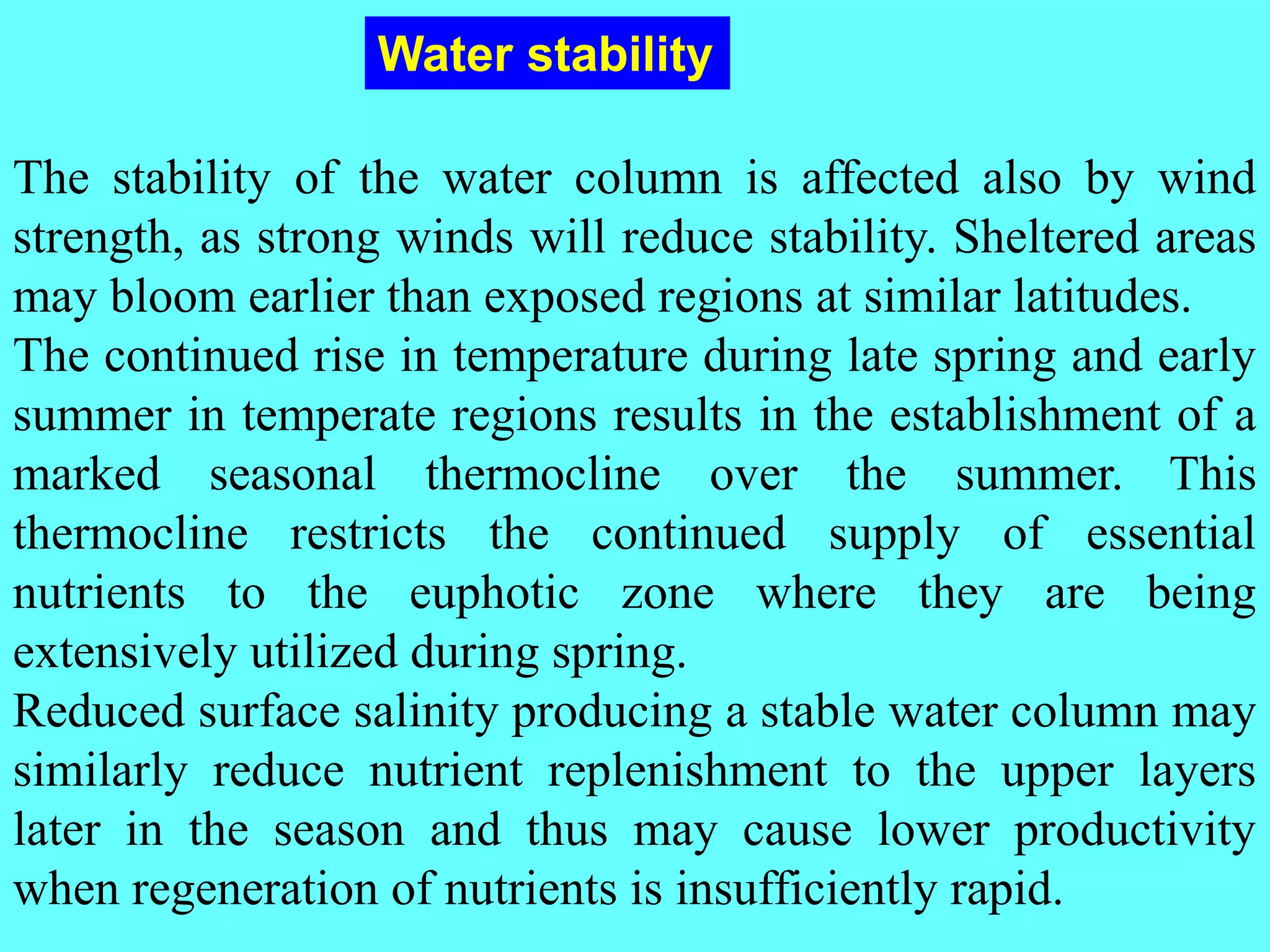 The stability of the water column is affected also by wind
strength, as strong winds will reduce stability. Sheltered areas
may bloom earlier than exposed regions at similar latitudes.
The continued rise in temperature during late spring and early
summer in temperate regions results in the establishment of a
marked seasonal thermocline over the summer. This
thermocline restricts the continued supply of essential
nutrients to the euphotic zone where they are being
extensively utilized during spring.
Reduced surface salinity producing a stable water column may
similarly reduce nutrient replenishment to the upper layers
later in the season and thus may cause lower productivity
when regeneration of nutrients is insufficiently rapid.
Water stability
 