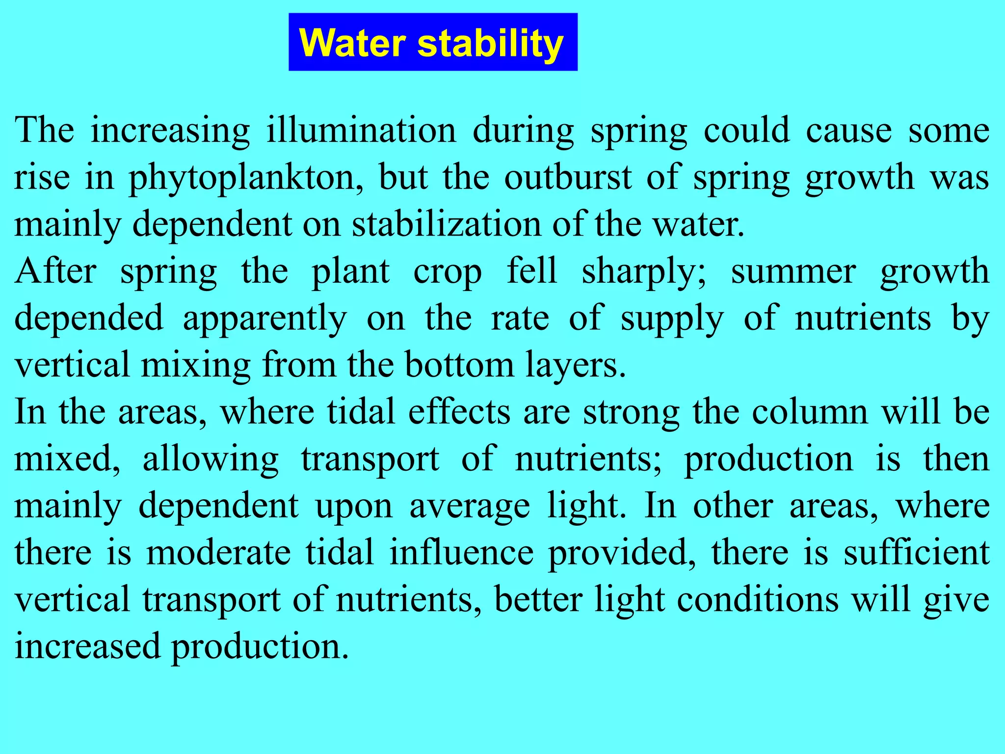 The increasing illumination during spring could cause some
rise in phytoplankton, but the outburst of spring growth was
mainly dependent on stabilization of the water.
After spring the plant crop fell sharply; summer growth
depended apparently on the rate of supply of nutrients by
vertical mixing from the bottom layers.
In the areas, where tidal effects are strong the column will be
mixed, allowing transport of nutrients; production is then
mainly dependent upon average light. In other areas, where
there is moderate tidal influence provided, there is sufficient
vertical transport of nutrients, better light conditions will give
increased production.
Water stability
 