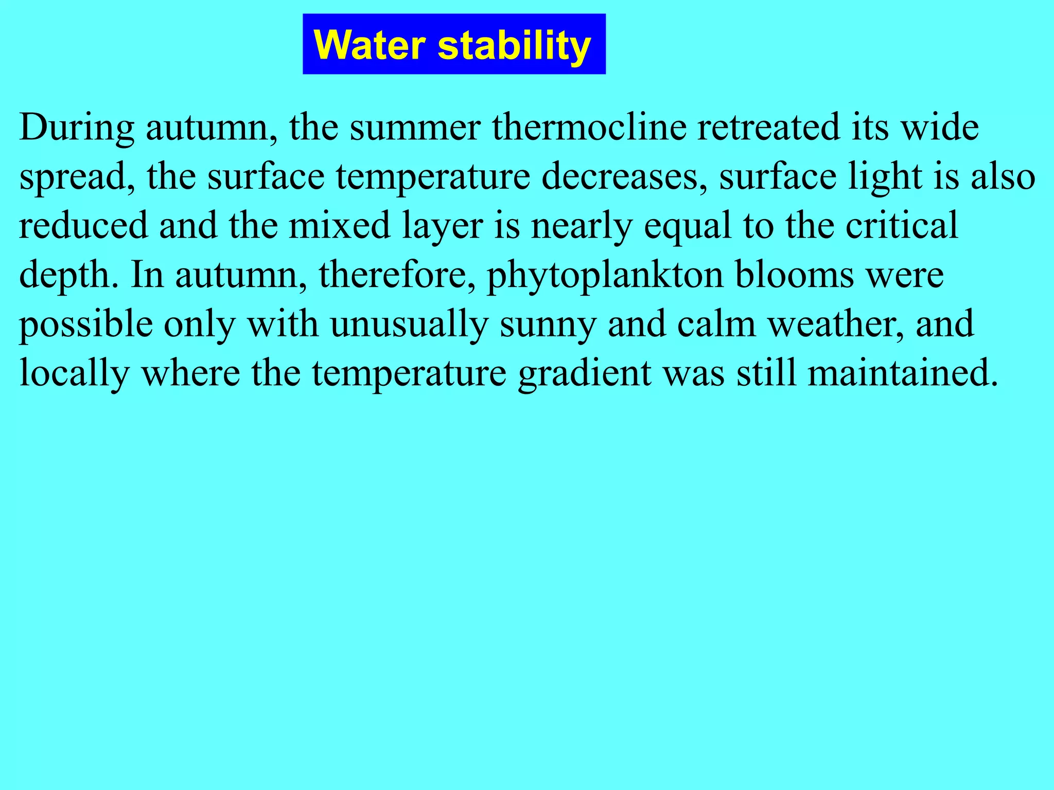During autumn, the summer thermocline retreated its wide
spread, the surface temperature decreases, surface light is also
reduced and the mixed layer is nearly equal to the critical
depth. In autumn, therefore, phytoplankton blooms were
possible only with unusually sunny and calm weather, and
locally where the temperature gradient was still maintained.
Water stability
 