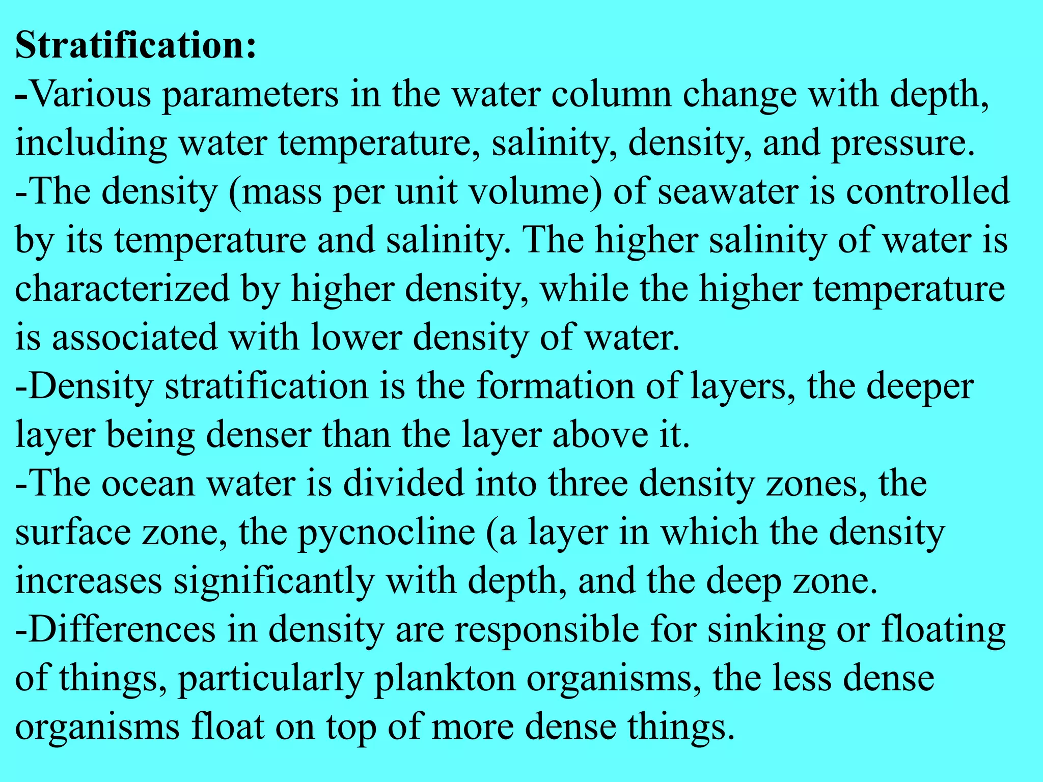 Stratification:
-Various parameters in the water column change with depth,
including water temperature, salinity, density, and pressure.
-The density (mass per unit volume) of seawater is controlled
by its temperature and salinity. The higher salinity of water is
characterized by higher density, while the higher temperature
is associated with lower density of water.
-Density stratification is the formation of layers, the deeper
layer being denser than the layer above it.
-The ocean water is divided into three density zones, the
surface zone, the pycnocline (a layer in which the density
increases significantly with depth, and the deep zone.
-Differences in density are responsible for sinking or floating
of things, particularly plankton organisms, the less dense
organisms float on top of more dense things.
 
