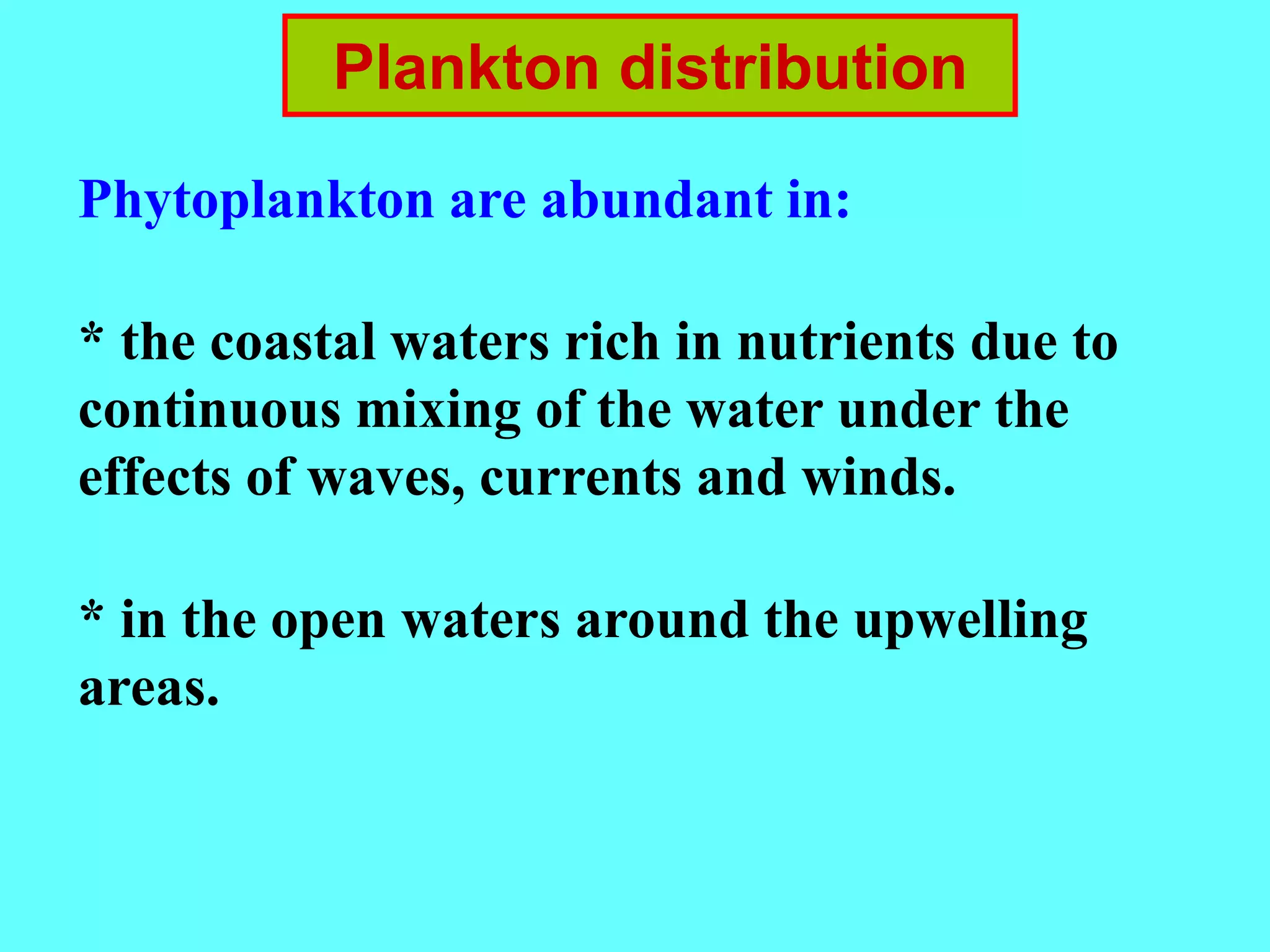 Plankton distribution
Phytoplankton are abundant in:
* the coastal waters rich in nutrients due to
continuous mixing of the water under the
effects of waves, currents and winds.
* in the open waters around the upwelling
areas.
 