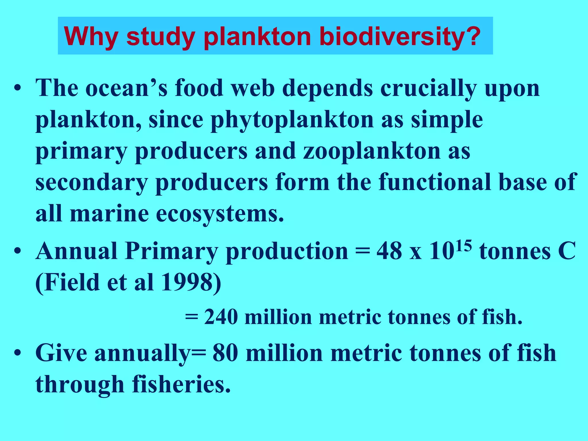 • The ocean’s food web depends crucially upon
plankton, since phytoplankton as simple
primary producers and zooplankton as
secondary producers form the functional base of
all marine ecosystems.
• Annual Primary production = 48 x 1015 tonnes C
(Field et al 1998)
= 240 million metric tonnes of fish.
• Give annually= 80 million metric tonnes of fish
through fisheries.
Why study plankton biodiversity?
 