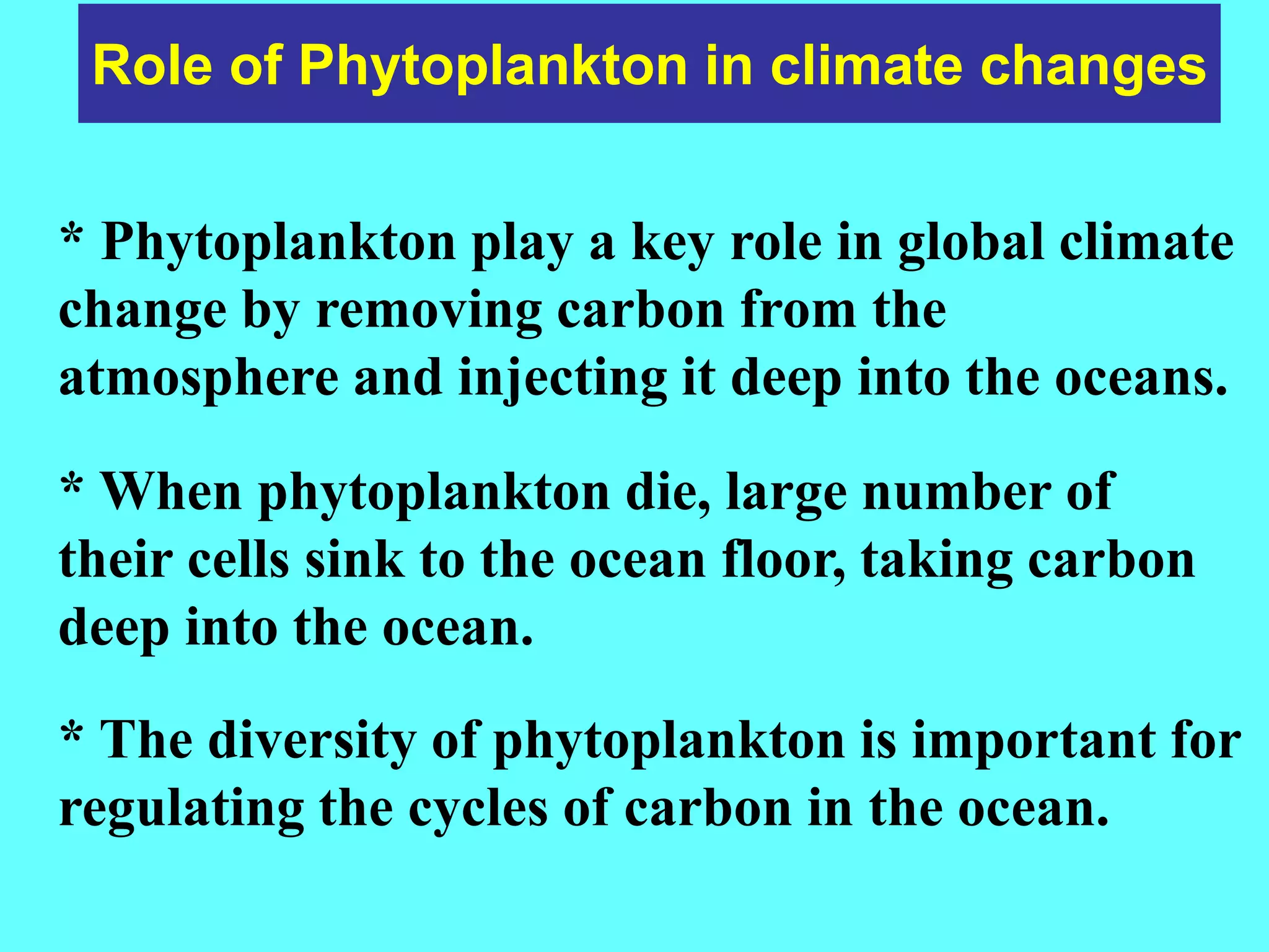 Role of Phytoplankton in climate changes
* Phytoplankton play a key role in global climate
change by removing carbon from the
atmosphere and injecting it deep into the oceans.
* When phytoplankton die, large number of
their cells sink to the ocean floor, taking carbon
deep into the ocean.
* The diversity of phytoplankton is important for
regulating the cycles of carbon in the ocean.
 