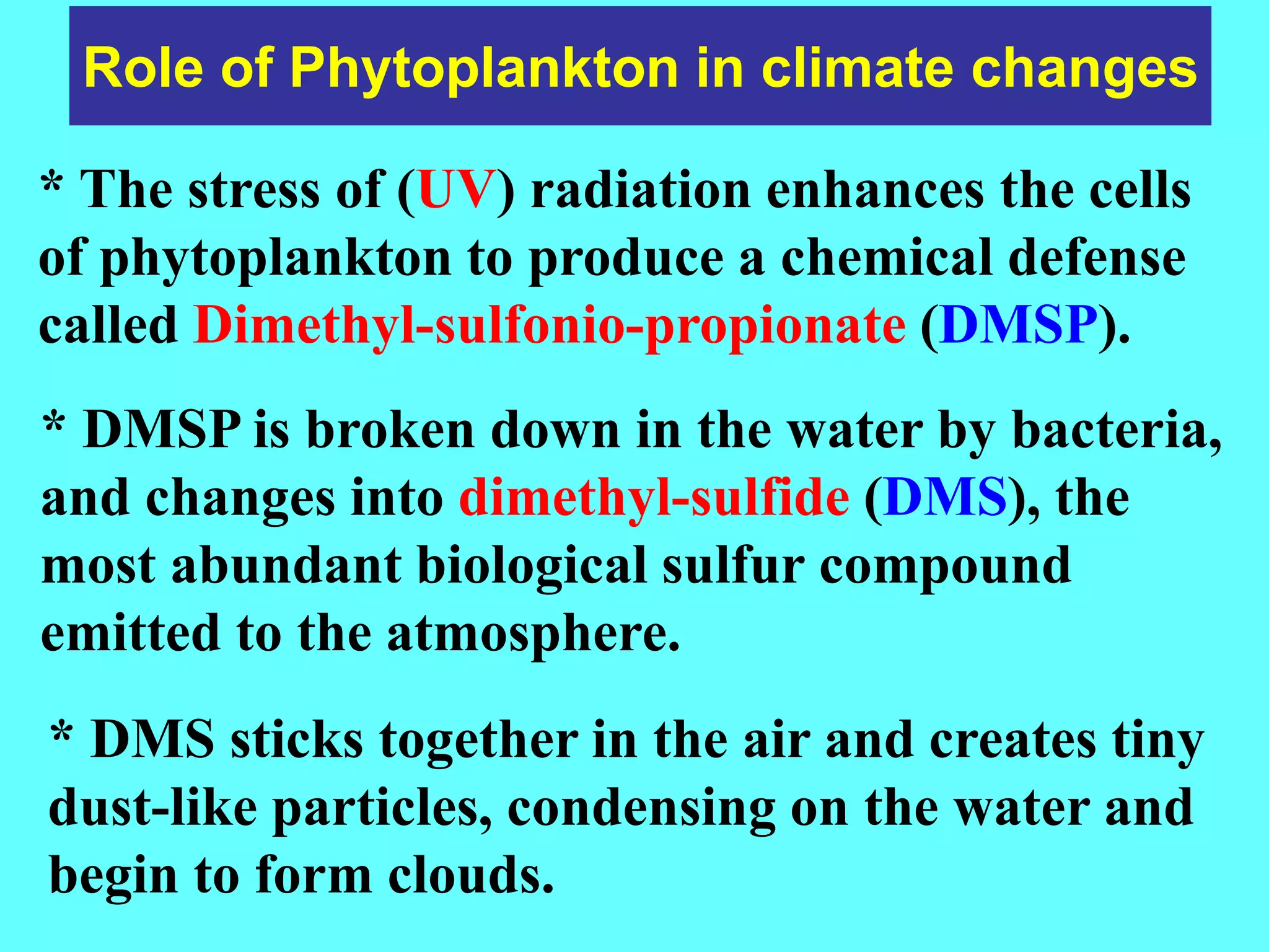 Role of Phytoplankton in climate changes
* The stress of (UV) radiation enhances the cells
of phytoplankton to produce a chemical defense
called Dimethyl-sulfonio-propionate (DMSP).
* DMSP is broken down in the water by bacteria,
and changes into dimethyl-sulfide (DMS), the
most abundant biological sulfur compound
emitted to the atmosphere.
* DMS sticks together in the air and creates tiny
dust-like particles, condensing on the water and
begin to form clouds.
 