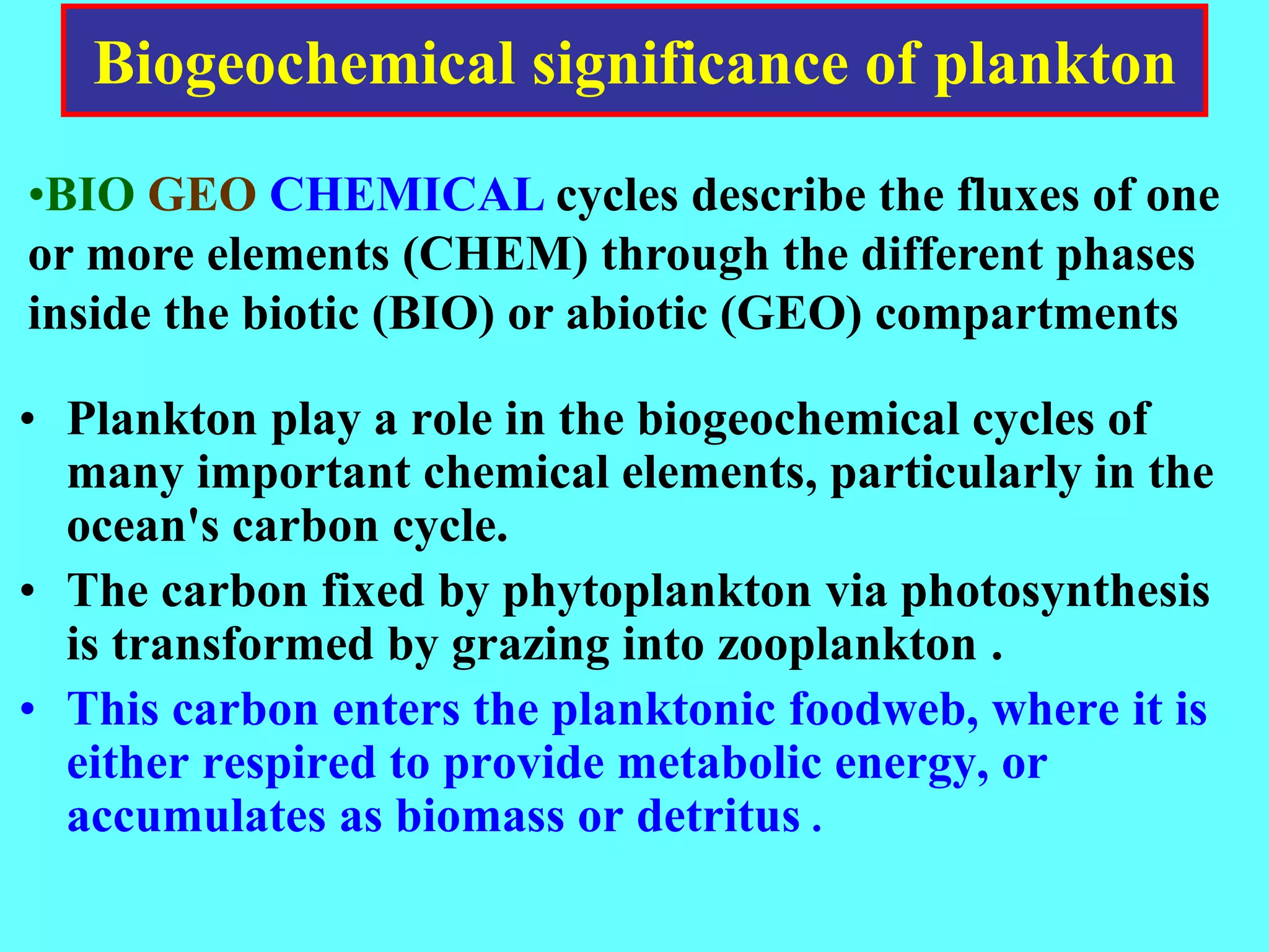 Biogeochemical significance of plankton
• Plankton play a role in the biogeochemical cycles of
many important chemical elements, particularly in the
ocean's carbon cycle.
• The carbon fixed by phytoplankton via photosynthesis
is transformed by grazing into zooplankton .
• This carbon enters the planktonic foodweb, where it is
either respired to provide metabolic energy, or
accumulates as biomass or detritus .
•BIO GEO CHEMICAL cycles describe the fluxes of one
or more elements (CHEM) through the different phases
inside the biotic (BIO) or abiotic (GEO) compartments
 