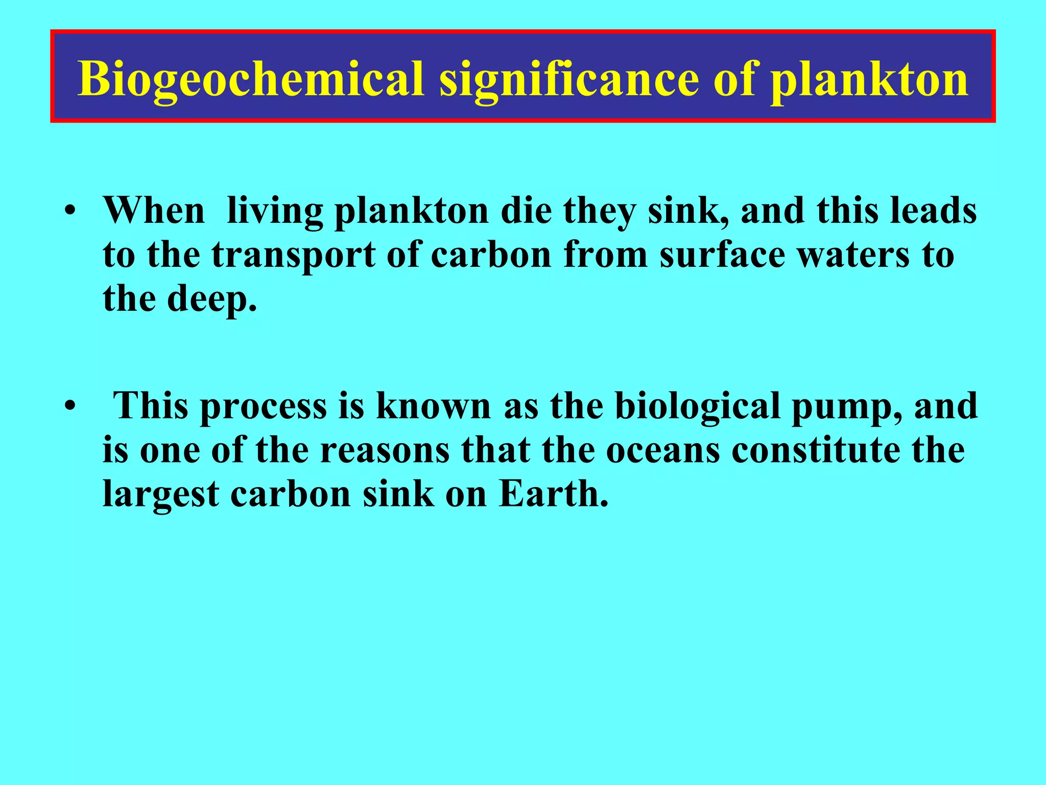 • When living plankton die they sink, and this leads
to the transport of carbon from surface waters to
the deep.
• This process is known as the biological pump, and
is one of the reasons that the oceans constitute the
largest carbon sink on Earth.
Biogeochemical significance of plankton
 