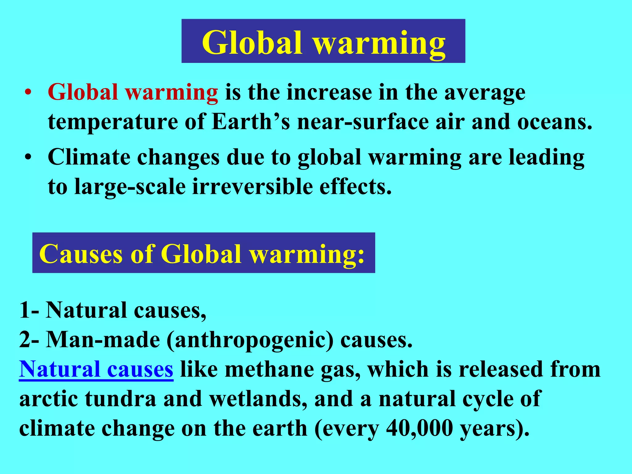 Global warming
• Global warming is the increase in the average
temperature of Earth’s near-surface air and oceans.
• Climate changes due to global warming are leading
to large-scale irreversible effects.
1- Natural causes,
2- Man-made (anthropogenic) causes.
Natural causes like methane gas, which is released from
arctic tundra and wetlands, and a natural cycle of
climate change on the earth (every 40,000 years).
Causes of Global warming:
 