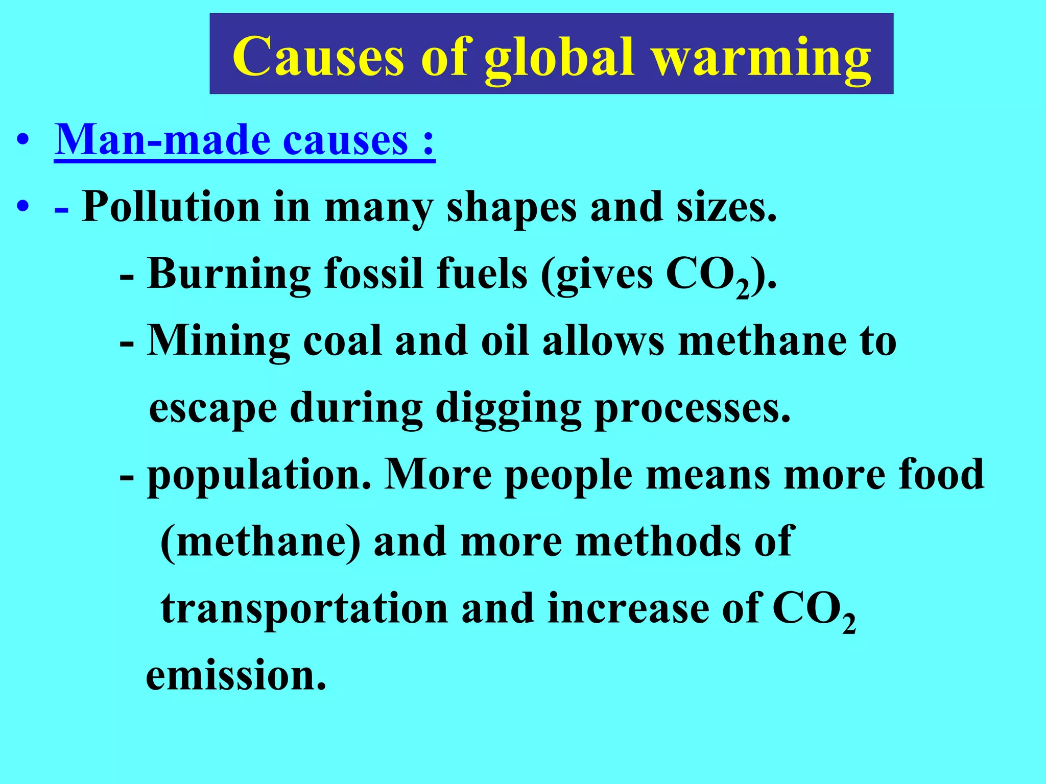 • Man-made causes :
• - Pollution in many shapes and sizes.
- Burning fossil fuels (gives CO2).
- Mining coal and oil allows methane to
escape during digging processes.
- population. More people means more food
(methane) and more methods of
transportation and increase of CO2
emission.
Causes of global warming
 