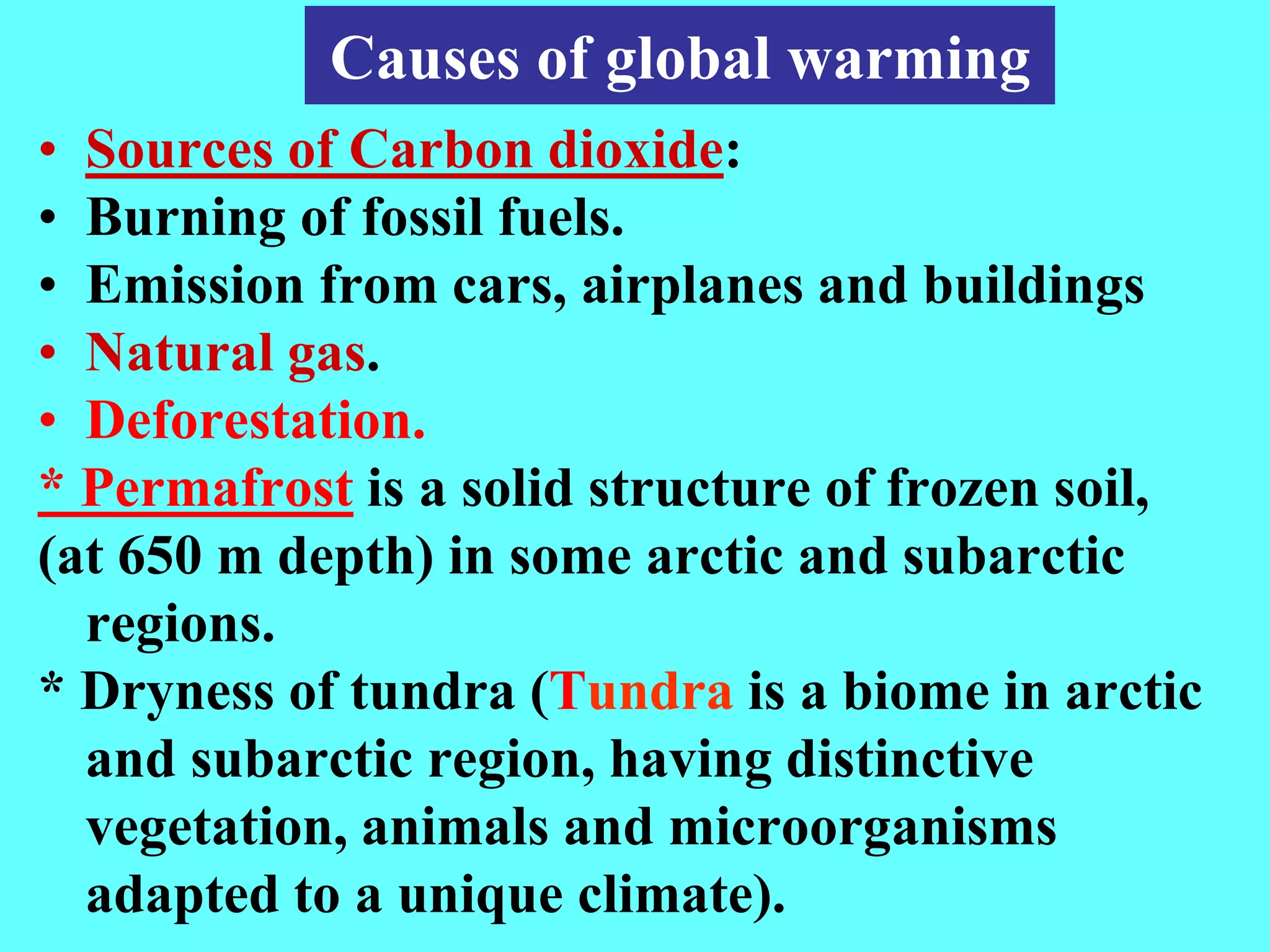 Causes of global warming
• Sources of Carbon dioxide:
• Burning of fossil fuels.
• Emission from cars, airplanes and buildings
• Natural gas.
• Deforestation.
* Permafrost is a solid structure of frozen soil,
(at 650 m depth) in some arctic and subarctic
regions.
* Dryness of tundra (Tundra is a biome in arctic
and subarctic region, having distinctive
vegetation, animals and microorganisms
adapted to a unique climate).
 