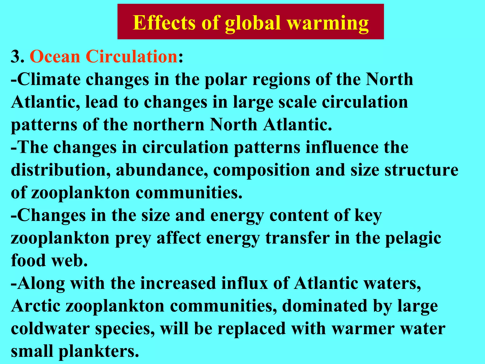 3. Ocean Circulation:
-Climate changes in the polar regions of the North
Atlantic, lead to changes in large scale circulation
patterns of the northern North Atlantic.
-The changes in circulation patterns influence the
distribution, abundance, composition and size structure
of zooplankton communities.
-Changes in the size and energy content of key
zooplankton prey affect energy transfer in the pelagic
food web.
-Along with the increased influx of Atlantic waters,
Arctic zooplankton communities, dominated by large
coldwater species, will be replaced with warmer water
small plankters.
Effects of global warming
 