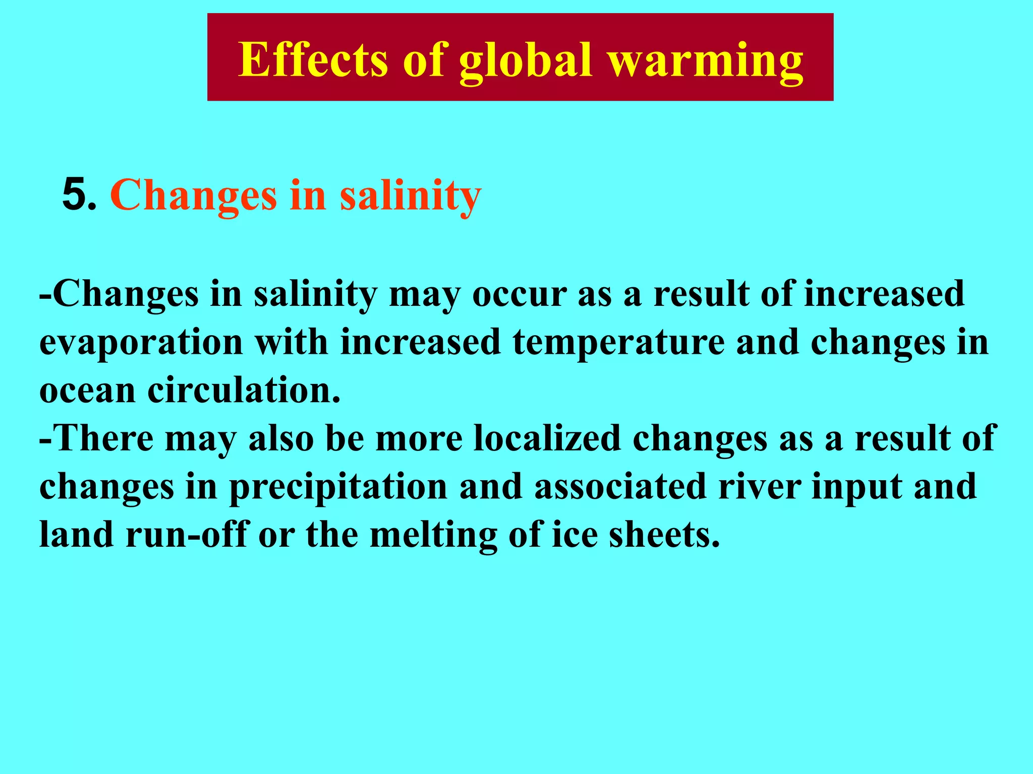 5. Changes in salinity
-Changes in salinity may occur as a result of increased
evaporation with increased temperature and changes in
ocean circulation.
-There may also be more localized changes as a result of
changes in precipitation and associated river input and
land run-off or the melting of ice sheets.
Effects of global warming
 