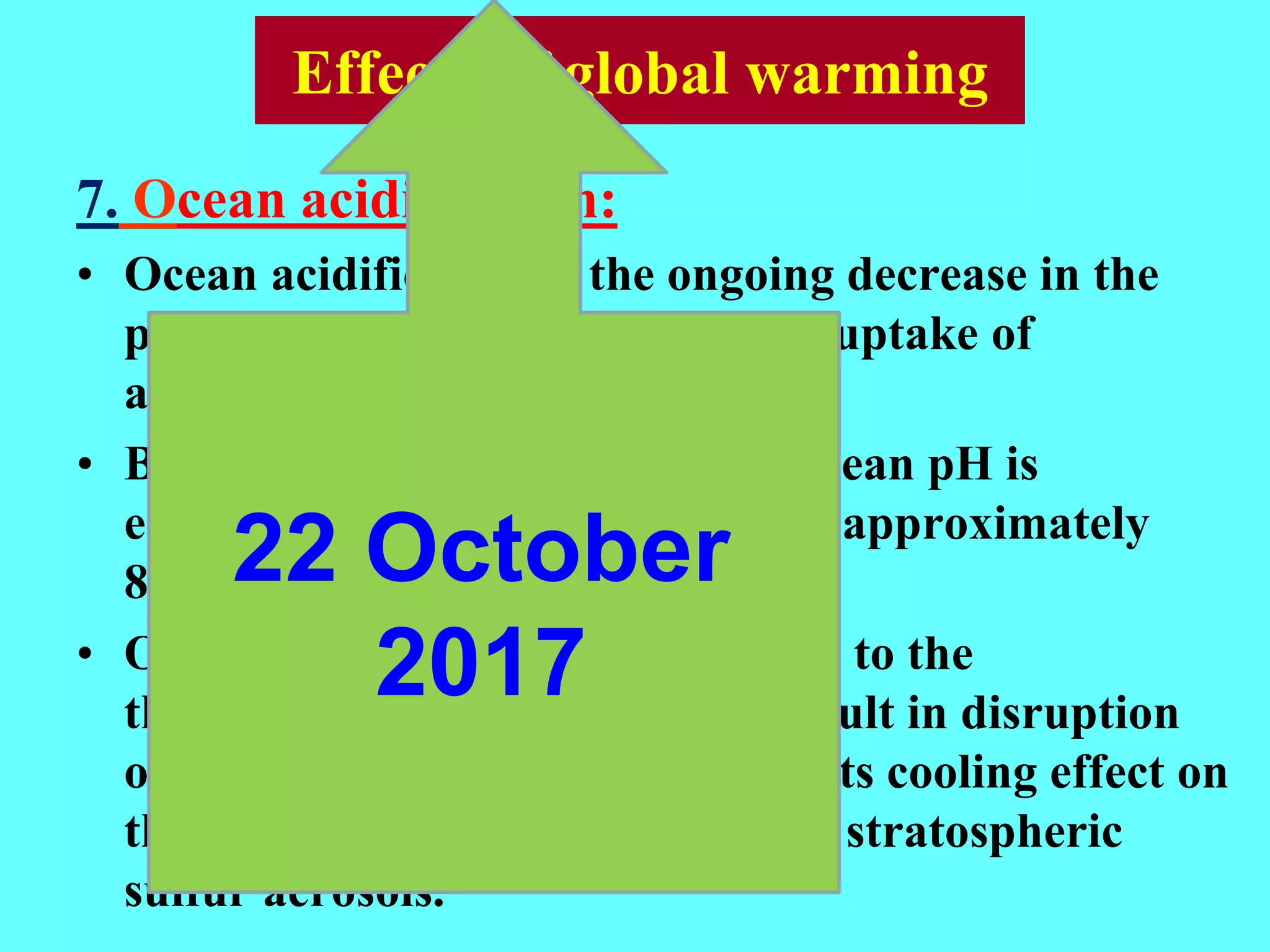 7. Ocean acidification:
• Ocean acidification is the ongoing decrease in the
pH of the oceans, caused by their uptake of
anthropogenic CO2.
• Between 1751 and 1994 surface ocean pH is
estimated to have decreased from approximately
8.179 to 8.104
• Ocean acidification or disruptions to the
thermohaline circulation may result in disruption
of the sulfur cycle, thus reducing its cooling effect on
the planet through the creation of stratospheric
sulfur aerosols.
Effects of global warming
22 October
2017
 