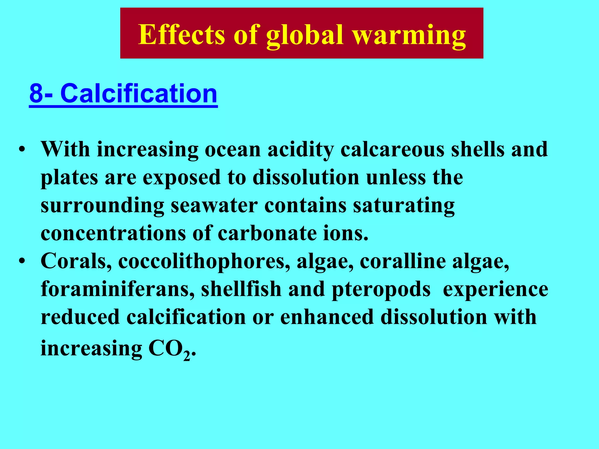 • With increasing ocean acidity calcareous shells and
plates are exposed to dissolution unless the
surrounding seawater contains saturating
concentrations of carbonate ions.
• Corals, coccolithophores, algae, coralline algae,
foraminiferans, shellfish and pteropods experience
reduced calcification or enhanced dissolution with
increasing CO2.
8- Calcification
Effects of global warming
 