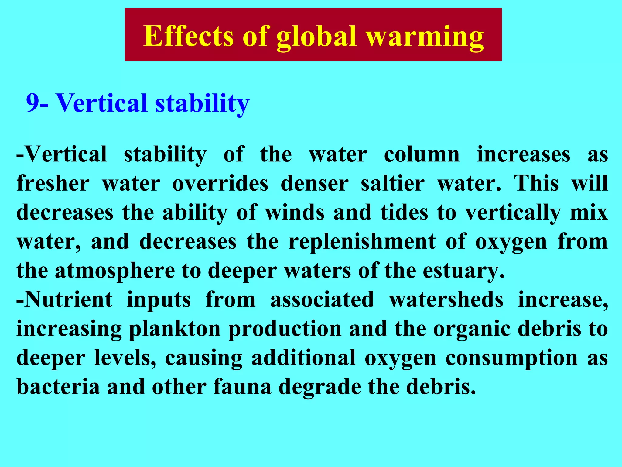 -Vertical stability of the water column increases as
fresher water overrides denser saltier water. This will
decreases the ability of winds and tides to vertically mix
water, and decreases the replenishment of oxygen from
the atmosphere to deeper waters of the estuary.
-Nutrient inputs from associated watersheds increase,
increasing plankton production and the organic debris to
deeper levels, causing additional oxygen consumption as
bacteria and other fauna degrade the debris.
9- Vertical stability
Effects of global warming
 