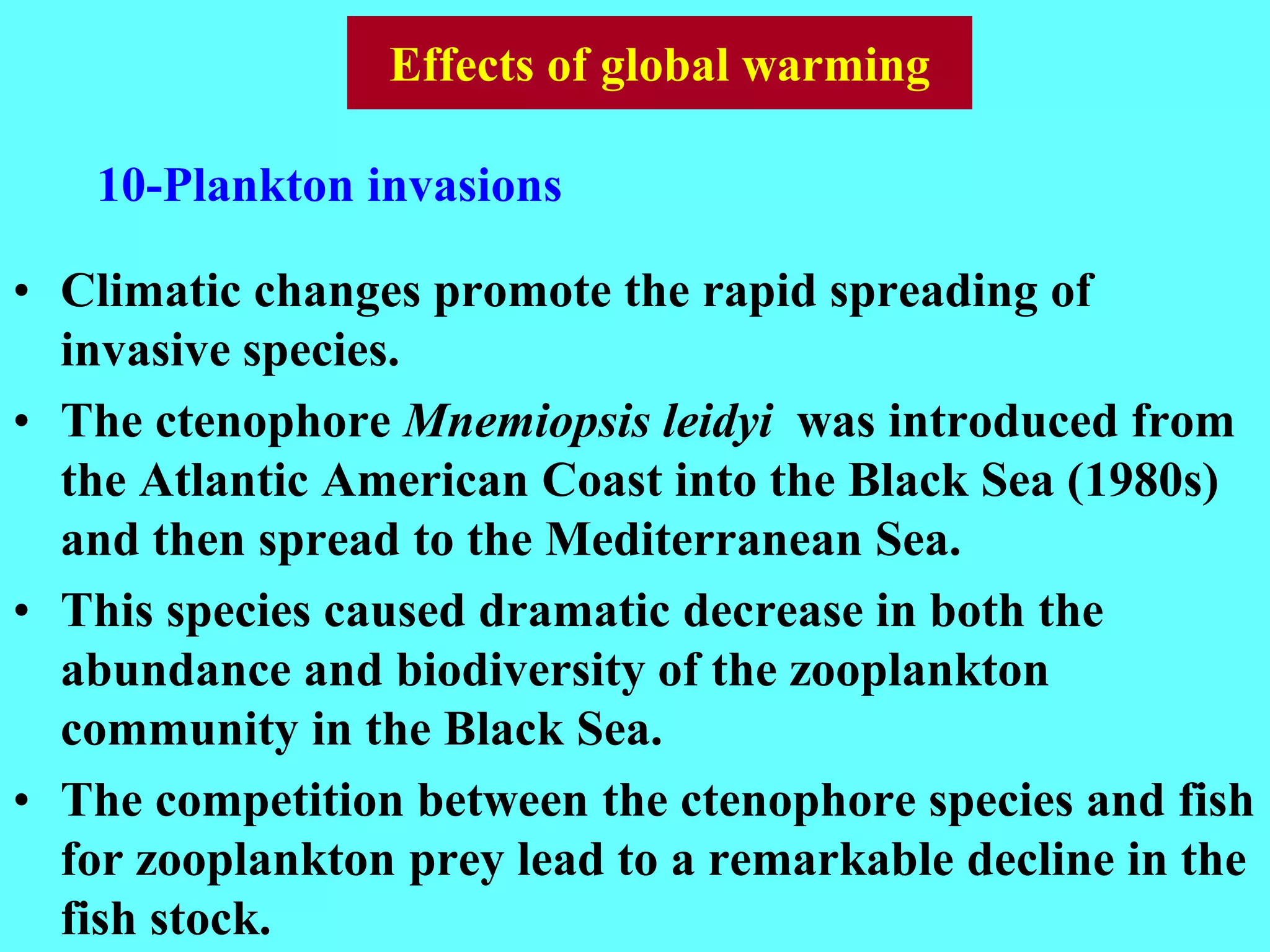 • Climatic changes promote the rapid spreading of
invasive species.
• The ctenophore Mnemiopsis leidyi was introduced from
the Atlantic American Coast into the Black Sea (1980s)
and then spread to the Mediterranean Sea.
• This species caused dramatic decrease in both the
abundance and biodiversity of the zooplankton
community in the Black Sea.
• The competition between the ctenophore species and fish
for zooplankton prey lead to a remarkable decline in the
fish stock.
10-Plankton invasions
Effects of global warming
 