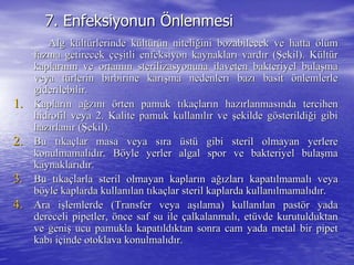 7.7. EnfeksiyonunEnfeksiyonun ÖÖnlenmesinlenmesi
Alg kAlg küültltüürlerinde krlerinde küültltüürrüün nitelin niteliğğini bozabilecek ve hattaini bozabilecek ve hatta ööllüümm
fazfazıına getirecekna getirecek ççeeşşitli enfeksiyon kaynaklaritli enfeksiyon kaynaklarıı vardvardıır (r (ŞŞekil). Kekil). Küültltüürr
kaplarkaplarıınnıın ve ortamn ve ortamıın sterilizasyonuna ilaveten bakteriyel bulan sterilizasyonuna ilaveten bakteriyel bulaşşmama
veya tveya tüürlerin birbirine karrlerin birbirine karışışma nedenleri bazma nedenleri bazıı basitbasit öönlemlerlenlemlerle
giderilebilir.giderilebilir.
1.1. KaplarKaplarıın an ağğzzıınnıı öörten pamuk trten pamuk tııkakaççlarlarıın hazn hazıırlanmasrlanmasıında tercihennda tercihen
hidrofil veya 2. Kalite pamuk kullanhidrofil veya 2. Kalite pamuk kullanııllıır ver ve şşekilde gekilde göösterildisterildiğği gibii gibi
hazhazıırlanrlanıır (r (ŞŞekil).ekil).
2.2. BBu tu tııkakaççlar masa veya slar masa veya sıırara üüststüü gibi steril olmayan yerleregibi steril olmayan yerlere
konulmamalkonulmamalııddıır. Br. Bööyle yerler algal spor ve bakteriyel bulayle yerler algal spor ve bakteriyel bulaşşmama
kaynaklarkaynaklarııddıır.r.
3.3. Bu tBu tııkakaççlarla steril olmayan kaplarlarla steril olmayan kaplarıın an ağığızlarzlarıı kapatkapatıılmamallmamalıı veyaveya
bbööyle kaplarda kullanyle kaplarda kullanıılan tlan tııkakaççlar steril kaplarda kullanlar steril kaplarda kullanıılmamallmamalııddıır.r.
4.4. Ara iAra işşlemlerde (Transfer veya alemlerde (Transfer veya aşışılama) kullanlama) kullanıılanlan pastpastöörr yadayada
dereceli pipetler,dereceli pipetler, öönce saf su ilence saf su ile ççalkalanmalalkalanmalıı, et, etüüvde kurutulduktanvde kurutulduktan
ve genive genişş ucu pamukla kapatucu pamukla kapatııldldııktan sonra cam yada metal bir pipetktan sonra cam yada metal bir pipet
kabkabıı iiççinde otoklava konulmalinde otoklava konulmalııddıır.r.
 