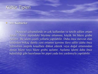 KKüültltüür Tiplerir Tipleri
•• SSııvvıı KKüültltüürlerrler
DeneyselDeneysel ççalalışışmalarda enmalarda en ççok kullanok kullanıılan ve tercih edilen ortamlan ve tercih edilen ortam
tipidir. Deney ttipidir. Deney tüüppüündeki bndeki büüyyüüme ortamme ortamıına, kna, küçüüçük bir hk bir hüücre grubucre grubu
aaşışılanlanıır. Bu ir. Bu işşlemlem ççeeşşitli yollarla yapitli yollarla yapıılabilir. Dahalabilir. Daha öönce mevcut olannce mevcut olan
kküültltüürden birkarden birkaçç damla yeni ortamdamla yeni ortamıın in iççersine ilave edilir (dahaersine ilave edilir (daha ööncence
bahsedilen aseptik kobahsedilen aseptik koşşullara dikkat ederek veya doullara dikkat ederek veya doğğal ortamal ortamıındanndan
alalıınan hnan hüücre veya hcre veya hüücre grubu acre grubu aşışılanlanıır. Ar. Aşışılama ilama işşlemi dahalemi daha ööncence
belirtildibelirtildiğği gibi hazi gibi hazıırlanan bir pipet yadarlanan bir pipet yada ööze yardze yardıımmııyla yapyla yapıılabilir.labilir.
 