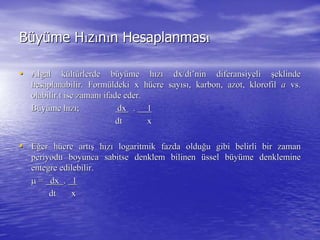 BBüüyyüüme Hme Hıızzıınnıın Hesaplanmasn Hesaplanmasıı
•• Algal kAlgal küültltüürlerde brlerde büüyyüüme hme hıızzıı dxdx//dtdt’’ninnin diferansiyelidiferansiyeli şşeklindeeklinde
hesaplanabilir. Formhesaplanabilir. Formüüldeki x hldeki x hüücre saycre sayııssıı, karbon, azot, klorofil, karbon, azot, klorofil aa vs.vs.
olabilir.t ise zamanolabilir.t ise zamanıı ifade eder.ifade eder.
BBüüyyüüme hme hıızzıı;; dxdx .. 11
dtdt xx
•• EEğğer her hüücre artcre artışış hhıızzıı logaritmik fazda oldulogaritmik fazda olduğğu gibi belirli bir zamanu gibi belirli bir zaman
periyodu boyunca sabitse denklem bilinenperiyodu boyunca sabitse denklem bilinen üüssel bssel büüyyüüme denklemineme denklemine
entegre edilebilir.entegre edilebilir.
 == dxdx .. 11
dtdt xx
 