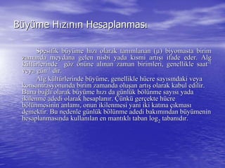 BBüüyyüüme Hme Hıızzıınnıın Hesaplanmasn Hesaplanmasıı
Spesifik bSpesifik büüyyüüme hme hıızzıı olarak tanolarak tanıımlanan (mlanan (µµ)) biyomastabiyomasta birimbirim
zamanda meydana gelenzamanda meydana gelen nisbinisbi yada kyada kıısmi artsmi artışıışı ifade eder. Algifade eder. Alg
kküültltüürlerinde grlerinde göözz öönnüüne alne alıınan zaman birimleri, genellikle saatnan zaman birimleri, genellikle saat--11
veya gveya güünn--11
dirdir..
Alg kAlg küültltüürlerinde brlerinde büüyyüüme, genellikle hme, genellikle hüücre saycre sayııssıındaki veyandaki veya
konsantrasyonunda birim zamanda olukonsantrasyonunda birim zamanda oluşşan artan artışış olarak kabul edilir.olarak kabul edilir.
Buna baBuna bağğllıı olarak bolarak büüyyüüme hme hıızzıı da gda güünlnlüük bk bööllüünme saynme sayııssıı yadayada
ikilenme adedi olarak hesaplanikilenme adedi olarak hesaplanıır.r. ÇüÇünknküü gergerççekte hekte hüücrecre
bbööllüünmesinin anlamnmesinin anlamıı, onun ikilenmesi yani iki kat, onun ikilenmesi yani iki katıınana ççııkmaskmasıı
demektir. Bu nedenle gdemektir. Bu nedenle güünlnlüük bk bööllüünme adedi baknme adedi bakıımmıından bndan büüyyüümeninmenin
hesaplanmashesaplanmasıında kullannda kullanıılan en mantlan en mantııklklıı taban logtaban log22 tabantabanııddıır.r.
 