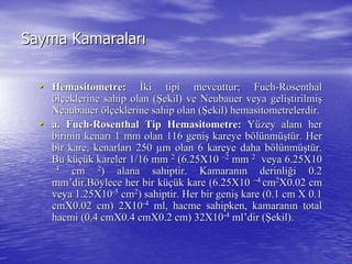 Sayma KamaralarSayma Kamaralarıı
•• HemasitometreHemasitometre:: İİki tipi mevcuttur;ki tipi mevcuttur; FuchFuch--RosenthalRosenthal
ööllççeklerine sahip olan (eklerine sahip olan (ŞŞekil) veekil) ve NeubauerNeubauer veya geliveya gelişştirilmitirilmişş
NeaubauerNeaubauer ööllççeklerine sahip olan (eklerine sahip olan (ŞŞekil)ekil) hemasitometrelerdirhemasitometrelerdir..
•• a.a. FuchFuch--RosenthalRosenthal TipTip HemasitometreHemasitometre:: YYüüzey alanzey alanıı herher
birinin kenarbirinin kenarıı 1 mm olan 116 geni1 mm olan 116 genişş kareye bkareye bööllüünmnmüüşşttüür. Herr. Her
bir kare, kenarlarbir kare, kenarlarıı 250250 µµm olan 6 kareye daha bm olan 6 kareye daha bööllüünmnmüüşşttüür.r.
Bu kBu küçüüçük kareler 1/16 mmk kareler 1/16 mm 22
(6.25X10(6.25X10 ––22
mmmm 22
veya 6.25X10veya 6.25X10
––44
cmcm 22
) alana sahiptir. Kamaran) alana sahiptir. Kamaranıın derinlin derinliğği 0.2i 0.2
mmmm’’dirdir.B.Bööylece her bir kylece her bir küçüüçük kare (6.25X10k kare (6.25X10 ––44
cmcm22
X0.02 cmX0.02 cm
veya 1.25X10veya 1.25X10--55
cmcm22
) sahiptir. Her bir geni) sahiptir. Her bir genişş kare (0.1 cmkare (0.1 cm X 0.1X 0.1
cmX0.02 cm) 2X10cmX0.02 cm) 2X10--44
ml, hacme sahipken, kamaranml, hacme sahipken, kamaranıın totaln total
hacmi (0.4 cmX0.4 cmX0.2 cm) 32X10hacmi (0.4 cmX0.4 cmX0.2 cm) 32X10--44
mlml’’dirdir ((ŞŞekil).ekil).
 