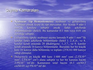 Sayma KamaralarSayma Kamaralarıı
•• NeubaeurNeubaeur TipTip HemasitometreHemasitometre:: neubauerneubauer ve gelive gelişştirilmitirilmişş
NeubauerNeubauer olmakolmak üüzere iki tipi mevcuttur. Herzere iki tipi mevcuttur. Her ikisideikiside 9 adet 19 adet 1
mmmm’’liklik karelere sahiptir ancak farklkarelere sahiptir ancak farklıı şşekillerdeekillerde
bbööllüünmnmüüşşlerdir (lerdir (ŞŞekil). Bu kamaralar 0.1 mm veya 0.01 cmekil). Bu kamaralar 0.1 mm veya 0.01 cm
derinliderinliğğe sahiptir.e sahiptir.
•• GeliGelişştirilmitirilmişş tiptekitipteki neubauerneubauer sayma lamsayma lamıında 9 adet 1 mmnda 9 adet 1 mm22
’’liklik
kareler farklkareler farklıı şşekillerde bekillerde bööllüünmnmüüşşttüür (r (ŞŞekil ). 2.,4.,6., ve 8.ekil ). 2.,4.,6., ve 8.
kareler kendi araskareler kendi arasıında 20 dikdnda 20 dikdöörtgene; 1.,3.7., ve 9. karelerrtgene; 1.,3.7., ve 9. kareler
kendi araskendi arasıında 16 kareye bnda 16 kareye bööllüünmnmüüşşttüür. Buradaki her bir kr. Buradaki her bir küçüüçükk
kare 16 kareye daha bkare 16 kareye daha bööllüünmnmüüşş ve toplam (25X16) 400 kareyeve toplam (25X16) 400 kareye
sahip olmusahip olmuşştur.tur.
•• DolayDolayııssııyla en kyla en küçüüçük 400 kare 1/400 mmk 400 kare 1/400 mm22
yani (2.5X10yani (2.5X10--33
mmmm22
, 2.5X10, 2.5X10--55
cmcm22
) alana sahiptir ve her bir karenin hacmi) alana sahiptir ve her bir karenin hacmi
2.5X102.5X10--77
mlml’’dirdir. Kamaran. Kamaranıın total hacmi (0.3 cmX0.3n total hacmi (0.3 cmX0.3
cmX0.01cmX0.01 ccçç) 9X10) 9X10--44
mlml’’dirdir..
 