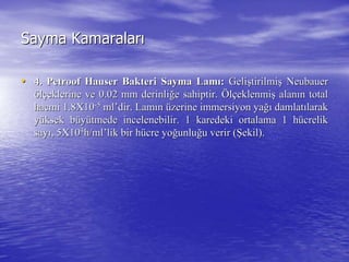 Sayma KamaralarSayma Kamaralarıı
•• 4.4. PetroofPetroof HauserHauser Bakteri Sayma LamBakteri Sayma Lamıı:: GeliGelişştirilmitirilmişş NeubauerNeubauer
ööllççeklerine ve 0.02 mm derinlieklerine ve 0.02 mm derinliğğe sahiptir.e sahiptir. ÖÖllççeklenmieklenmişş alanalanıın totaln total
hacmi 1.8X10hacmi 1.8X10--55
mlml’’dirdir. Lam. Lamıınn üüzerinezerine immersiyonimmersiyon yayağığı damlatdamlatıılaraklarak
yyüüksek bksek büüyyüütmede incelenebilir. 1 karedeki ortalama 1 htmede incelenebilir. 1 karedeki ortalama 1 hüücrelikcrelik
saysayıı, 5X10, 5X1044
h/h/mlml’’liklik bir hbir hüücre yocre yoğğunluunluğğu verir (u verir (ŞŞekil).ekil).
 