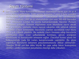SaySayıım Ym Yööntemintemi
•• BirBir öörnekteki hrnekteki hüücre konsantrasyonunun istatistiksel tayini icre konsantrasyonunun istatistiksel tayini iççin en az 4in en az 4
ardardııl sayl sayıım yapm yapıılmallmalııddıır. Yani sayma kamarasr. Yani sayma kamarasıı 2 veya 4 kere yeniden2 veya 4 kere yeniden
doldurularak ayrdoldurularak ayrıı ayrayrıı saysayıılmallmalııddıır. Tekrarlanan bu sayr. Tekrarlanan bu sayıımlardakimlardaki
hhüücrelerin toplamcrelerin toplamıı 10001000’’dn az olamamaldn az olamamalııddıır (r (üüst sst sıınnıır 300r 300--400 h400 hüücredencreden
fazla olmamalfazla olmamalıı).). ÇüÇünknküü bu sayma kamaralarbu sayma kamaralarıındaki hndaki hüücrelercreler PoissonPoisson
dadağığıllıımmıına sahiptir.na sahiptir. PoissonPoisson dadağığıllıımmıına uyan hna uyan hüücrelerin saycrelerin sayııssıı ancakancak
ardardııl sayl sayıımlarla, istatistikimlarla, istatistiki öönem tanem taşışıyan rakamlar elde edilerek tahminyan rakamlar elde edilerek tahmin
edilebilir. Zincir formundaki hedilebilir. Zincir formundaki hüücrelerle yapcrelerle yapıılan saylan sayıımlarda total hmlarda total hüücrecre
saysayııssıı ççok yok yüüksekksek ççııkabilir. Bu nedenle zincir formuna sahip hkabilir. Bu nedenle zincir formuna sahip hüücrelerincrelerin
saysayıılmadanlmadan öönce iyicence iyice ççalkalanarak kalkalanarak kıırrıılmaslmasıı, g, güüven aralven aralığıığınnıınn
daralmasdaralmasıınnıı ve hassasiyetin artmasve hassasiyetin artmasıınnıı sasağğlar. Zincirleri klar. Zincirleri kıırma irma işşlemi birlemi bir
homojenithomojenitöörderde yada biryada bir vortexvortex karkarışışttıırrııccııssıında yapnda yapıılabilir. Bu ilabilir. Bu işşlemlem
yapyapııllıırken hrken hüücrelerin tamamen parcrelerin tamamen parççalanmamasalanmamasıına dikkat edilmelidir.na dikkat edilmelidir.
ÖÖrnerneğğin 30in 30--4040 µµmm’’dandan daha bdaha büüyyüük birk bir ççapa sahip hapa sahip hüücrecre homojenizehomojenize
edilmez,edilmez, çüçünknküü tamamen partamamen parççalanma olasalanma olasııllığıığı daha ydaha yüüksektir.ksektir.
 