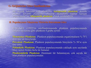 G. Orijinlerine GG. Orijinlerine Gööre Sre Sıınnııflandflandıırmarma
Bir akuatik habitatBir akuatik habitatıın yerli planktonun yerli planktonu AutogenetikAutogenetik planktonplankton,, akuatikakuatik
ortamortamıın devamln devamlıı planktonu olmayplanktonu olmayııp akarsularla tap akarsularla taşışınnııp karp karışışanan
organizmalar iseorganizmalar ise AllogenetikAllogenetik planktonplankton olarak isimlendirilir.olarak isimlendirilir.
H. Populasyonu OluH. Populasyonu Oluşşturan Tturan Tüürlerin Durumuna Grlerin Durumuna Göörere
HAECKEL (1992)HAECKEL (1992)’’in sin sıınnııflandflandıırmasrmasıında plankton populasyonundanda plankton populasyonunda
ttüürlerin sayrlerin sayıılarlarıına gna gööre plankton 4 gruba ayrre plankton 4 gruba ayrııllıır.r.
Monotonus PlanktonMonotonus Plankton:: Plankton populasyonunda organizmalarPlankton populasyonunda organizmalarıın % 75n % 75’’ii
aynaynıı ttüüre ait bireylerdir.re ait bireylerdir.
Privalent PlanktonPrivalent Plankton:: Plankton populasyonunda bireylerin % 50Plankton populasyonunda bireylerin % 50’’si aynsi aynıı
ttüüre aittir.re aittir.
Polimiktik PlanktonPolimiktik Plankton:: Plankton populasyonunda yaklaPlankton populasyonunda yaklaşışık aynk aynıı saysayıılardalarda
birey ibirey iççeren birden fazla teren birden fazla tüür bulunur.r bulunur.
Planktomiktik PlanktonPlanktomiktik Plankton:: Dominant tDominant tüür bulunmayan,r bulunmayan, ççok sayok sayııda tda tüürr
olan plankton populasyonudur.olan plankton populasyonudur.
 