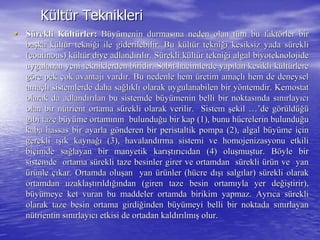 KKüültltüür Tekniklerir Teknikleri
•• SSüürekli Krekli Küültltüürlerrler:: BBüüyyüümenin durmasmenin durmasıına neden olan tna neden olan tüüm bu faktm bu faktöörler birrler bir
babaşşka kka küültltüür teknir tekniğği ile giderilebilir. Bu ki ile giderilebilir. Bu küültltüür teknir tekniğği kesiksiz yada si kesiksiz yada süüreklirekli
((continouscontinous) k) küültltüür diye adlandr diye adlandıırrııllıır. Sr. Süürekli krekli küültltüür teknir tekniğği algali algal biyoteknolojidebiyoteknolojide
uygulanan yeni tekniklerden biridir. Sabit hacimlerde yapuygulanan yeni tekniklerden biridir. Sabit hacimlerde yapıılan kesikli klan kesikli küültltüürlererlere
ggööre pekre pek ççok avantajok avantajıı vardvardıır. Bu nedenle hemr. Bu nedenle hem üüretim amaretim amaççllıı hem de deneyselhem de deneysel
amaamaççllıı sistemlerde daha sasistemlerde daha sağğllııklklıı olarak uygulanabilen bir yolarak uygulanabilen bir yööntemdir.ntemdir. KemostatKemostat
olarak da adlandolarak da adlandıırrıılan bu sistemde blan bu sistemde büüyyüümenin belli bir noktasmenin belli bir noktasıında snda sıınnıırlayrlayııccıı
olan birolan bir nnüütrienttrient ortama sortama süürekli olarak verilir. Sistemrekli olarak verilir. Sistem şşekilekil …’…’de gde göörrüüldldüüğğüü
gibi taze bgibi taze büüyyüüme ortamme ortamıınnıın bulundun bulunduğğu bir kap (1), bunu hu bir kap (1), bunu hüücrelerin bulunducrelerin bulunduğğuu
kaba hassas bir ayarla gkaba hassas bir ayarla göönderen birnderen bir peristaltikperistaltik pompa (2), algal bpompa (2), algal büüyyüüme ime iççinin
gerekligerekli ışıışık kaynak kaynağığı (3), havaland(3), havalandıırma sistemi verma sistemi ve homojenizasyonuhomojenizasyonu etkilietkili
bibiççimde saimde sağğlayan bir manyetik karlayan bir manyetik karışışttıırrııccııdan (4) oludan (4) oluşşmumuşştur. Btur. Bööyle biryle bir
sistemde ortama ssistemde ortama süürekli taze besinler girer ve ortamdan srekli taze besinler girer ve ortamdan süüreklirekli üürrüün ve yann ve yan
üürrüünlenle ççııkar. Ortamda olukar. Ortamda oluşşan yanan yan üürrüünler (hnler (hüücre dcre dışıışı salgsalgıılar) slar) süürekli olarakrekli olarak
ortamdan uzaklaortamdan uzaklaşşttıırrııldldığıığından (giren taze besin ortamndan (giren taze besin ortamııyla yer deyla yer değğiişştirir),tirir),
bbüüyyüümeye ket vuran bu maddeler ortamda birikim yapmaz. Ayrmeye ket vuran bu maddeler ortamda birikim yapmaz. Ayrııca sca süüreklirekli
olarak taze besin ortama girdiolarak taze besin ortama girdiğğinden binden büüyyüümeyi belli bir noktada smeyi belli bir noktada sıınnıırlayanrlayan
nnüütrientintrientin ssıınnıırlayrlayııccıı etkisietkisi de ortadan kaldde ortadan kaldıırrıılmlmışış olur.olur.
 