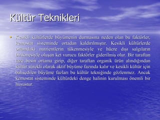 KKüültltüür Tekniklerir Teknikleri
•• Kesikli kKesikli küültltüürlerde brlerde büüyyüümenin durmasmenin durmasıına neden olan bu faktna neden olan bu faktöörler,rler,
kemostatkemostat sisteminde ortadan kaldsisteminde ortadan kaldıırrıılmlmışışttıır. Kesikli kr. Kesikli küültltüürlerderlerde
ortamdaki nutrientlerin tortamdaki nutrientlerin tüükenmesiyle ve hkenmesiyle ve hüücre dcre dışıışı salgsalgıılarlarıınn
birikmesiyle olubirikmesiyle oluşşan ket vurucu faktan ket vurucu faktöörler giderilmirler giderilmişş olur. Bir taraftanolur. Bir taraftan
taze besin ortama girip, ditaze besin ortama girip, diğğer taraftan organiker taraftan organik üürrüün aln alıındndığıığındanndan
kküültltüür sr süürekli olarak aktif brekli olarak aktif büüyyüüme fazme fazıında kalnda kalıır ve kesikli kr ve kesikli küültltüür ir iççinin
bahsedilen bbahsedilen büüyyüüme fazlarme fazlarıı bu kbu küültltüür teknir tekniğğinde ginde göözlenmez. Ancakzlenmez. Ancak
kemostatkemostat sisteminde ksisteminde küültltüürdeki denge halinin kurulmasrdeki denge halinin kurulmasıı öönemli birnemli bir
husustur.husustur.
 