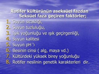 Rotifer kRotifer küültltüürrüünnüünn aseksaseksüüelel fazdanfazdan
SeksSeksüüel faza geel faza geççiren faktiren faktöörler;rler;
1.1. Suyun sSuyun sııcaklcaklığıığı,,
2.2. Suyun tuzluluSuyun tuzluluğğu,u,
3.3. IIşışık yok yoğğunluunluğğu veu ve ışıışık gek geççirgenliirgenliğği,i,
4.4. Suyun kalitesiSuyun kalitesi
5.5. SuyunSuyun pHpH ‘‘ıı
6.6. Besinin cinsi ( alg, mayaBesinin cinsi ( alg, maya vdvd.).)
7.7. KKüültltüürdeki yrdeki yüüksek birey yoksek birey yoğğunluunluğğuu
8.8. Rotifer neslinin genetik karakterleriRotifer neslinin genetik karakterleri dirdir..
 
