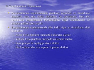B. Zooplanktonun ToplanmasB. Zooplanktonun Toplanmasıı
•• Zooplanktonun toplanmasZooplanktonun toplanmasıında plankton kepnda plankton kepççeleri veeleri ve öörneklemernekleme
şşiişşelerini yanelerini yanıı ssııra farklra farklıı aletlerden de yararlanaletlerden de yararlanııllıır. Her aletr. Her alet
toplanacak organizmantoplanacak organizmanıın bn büüyyüüklklüüğğüüne, dine, diğğerer öözelliklerine vezelliklerine ve
ççalalışışmama şşekline gekline gööre sere seççilir.ilir.
•• Zooplanktonun toplanmasZooplanktonun toplanmasıında dnda döört farklrt farklıı tipte sutipte su öörnekleme aletirnekleme aleti
kullankullanııllıır;r;
–– AlAlççak hak hıızla plankton szla plankton süüzmede kullanzmede kullanıılan aletler,lan aletler,
–– YYüüksek hksek hıızla plankton szla plankton süüzmede kullanzmede kullanıılan aletler,lan aletler,
–– Suyu pompa ile toplaySuyu pompa ile toplayııp sp süüzen aletler,zen aletler,
–– ÖÖzel kullanzel kullanıımlar imlar iççin yapin yapıılan toplama aletleri.lan toplama aletleri.
 