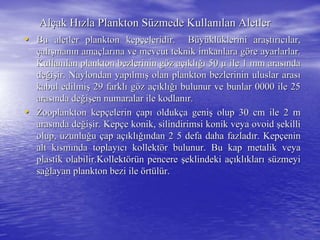 AlAlççak Hak Hıızla Plankton Szla Plankton Süüzmede Kullanzmede Kullanıılan Aletlerlan Aletler
•• Bu aletler plankton kepBu aletler plankton kepççeleridir. Beleridir. Büüyyüüklklüüklerini araklerini araşşttıırrııccıılar,lar,
ççalalışışmanmanıın aman amaççlarlarıına ve mevcut teknik imkanlara gna ve mevcut teknik imkanlara gööre ayarlarlar.re ayarlarlar.
KullanKullanıılan plankton bezlerinin glan plankton bezlerinin gööz az aççııklklığıığı 5050 µµ ile 1 mm arasile 1 mm arasıındanda
dedeğğiişşir. Naylondan yapir. Naylondan yapıılmlmışış olan plankton bezlerinin uluslar arasolan plankton bezlerinin uluslar arasıı
kabul edilmikabul edilmişş 29 farkl29 farklıı ggööz az aççııklklığıığı bulunur ve bunlar 0000 ile 25bulunur ve bunlar 0000 ile 25
arasarasıında denda değğiişşen numaralar ile kodlanen numaralar ile kodlanıır.r.
•• Zooplankton kepZooplankton kepççelerinelerin ççapapıı oldukoldukçça genia genişş olup 30 cm ile 2 molup 30 cm ile 2 m
arasarasıında denda değğiişşir. Kepir. Kepççe konik, silindirimsi konik veyae konik, silindirimsi konik veya ovoidovoid şşekilliekilli
olup, uzunluolup, uzunluğğuu ççap aap aççııklklığıığından 2 5 defa daha fazladndan 2 5 defa daha fazladıır. Kepr. Kepççeninenin
alt kalt kıısmsmıında toplaynda toplayııccıı kollektkollektöörr bulunur. Bu kap metalik veyabulunur. Bu kap metalik veya
plastik olabilir.plastik olabilir.KollektKollektöörrüünn pencerepencere şşeklindeki aeklindeki aççııklklııklarklarıı ssüüzmeyizmeyi
sasağğlayan plankton bezi ilelayan plankton bezi ile öörtrtüüllüür.r.
 