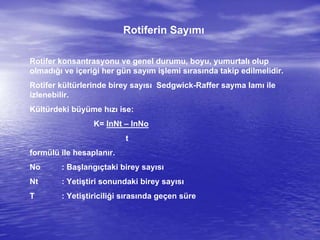 Rotiferin Sayımı
Rotifer konsantrasyonu ve genel durumu, boyu, yumurtalı olup
olmadığı ve içeriği her gün sayım işlemi sırasında takip edilmelidir.
Rotifer kültürlerinde birey sayısı Sedgwick-Raffer sayma lamı ile
izlenebilir.
Kültürdeki büyüme hızı ise:
K= InNt – InNo
t
formülü ile hesaplanır.
No : Başlangıçtaki birey sayısı
Nt : Yetiştiri sonundaki birey sayısı
T : Yetiştiriciliği sırasında geçen süre
 