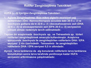 Rotifer Zenginleştirme Teknikleri
HUFA ( -3) İçeriğini Zenginleştirme Teknikleri :
1. Aglerle Zenginleştirme: Bazı mikro alglerin esansiyel yağ
asitlerinden (Örn: Nannochloropsis occulata daki 20:5  -3 ve
Isochrysis galbana da ki 22:6  -3 ) docosahexaenoic asit (DHA
22:6  -3) ve eicosapentanoic asit (EPA 20:5  -3) seviyesinin
yüksek olması nedeniyle tercih edilmektedir.
Yapılan bir araştırmada Isochrysis sp. ve Tetraselmis sp. türleri
rotiferleri zenginleştirmek amacıyla kullanılmıştır. Araştırma
sonucunda Isochrysis ile zenginleştirilen rotiferlerin DHA / EPA
seyiyesi 2 nin üzerindedir. Tetraselmis ile zenginleştirilen
rotiferlerin DHA / EPA seviyesi 0,5 in altındadır.
Ayrıca , larva tanklarına da alg konularak rotiferlerin larva tanklarına
konulduktan sonra larva tarafında yenilinceye kadar HUFA
seviyesini arttırılmasına çalışılmaktadır.
 